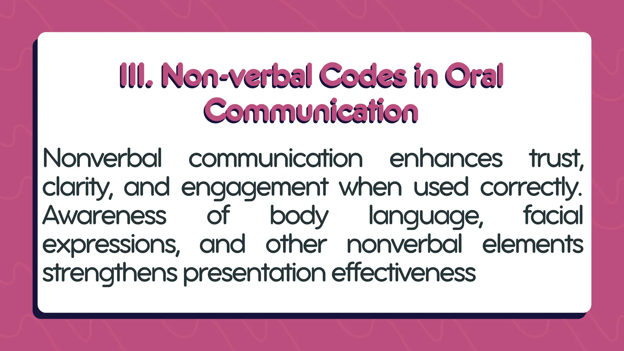 III. Non-verbal Codes in Oral
III. Non-verbal Codes in Oral
Communication
Communication
Nonverbal communication enhances trust,
clarity, and engagement when used correctly.
Awareness of body language, facial
expressions, and other nonverbal elements
strengthenspresentationeffectiveness
 