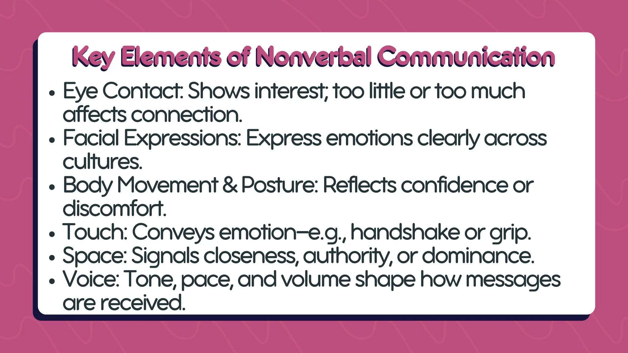 Key Elements of Nonverbal Communication
Key Elements of Nonverbal Communication
EyeContact:Showsinterest;toolittleortoomuch
affectsconnection.
FacialExpressions:Expressemotionsclearlyacross
cultures.
BodyMovement&Posture:Reflectsconfidenceor
discomfort.
Touch:Conveysemotion—e.g.,handshakeorgrip.
Space:Signalscloseness,authority,ordominance.
Voice:Tone,pace,andvolumeshapehowmessages
arereceived.
 