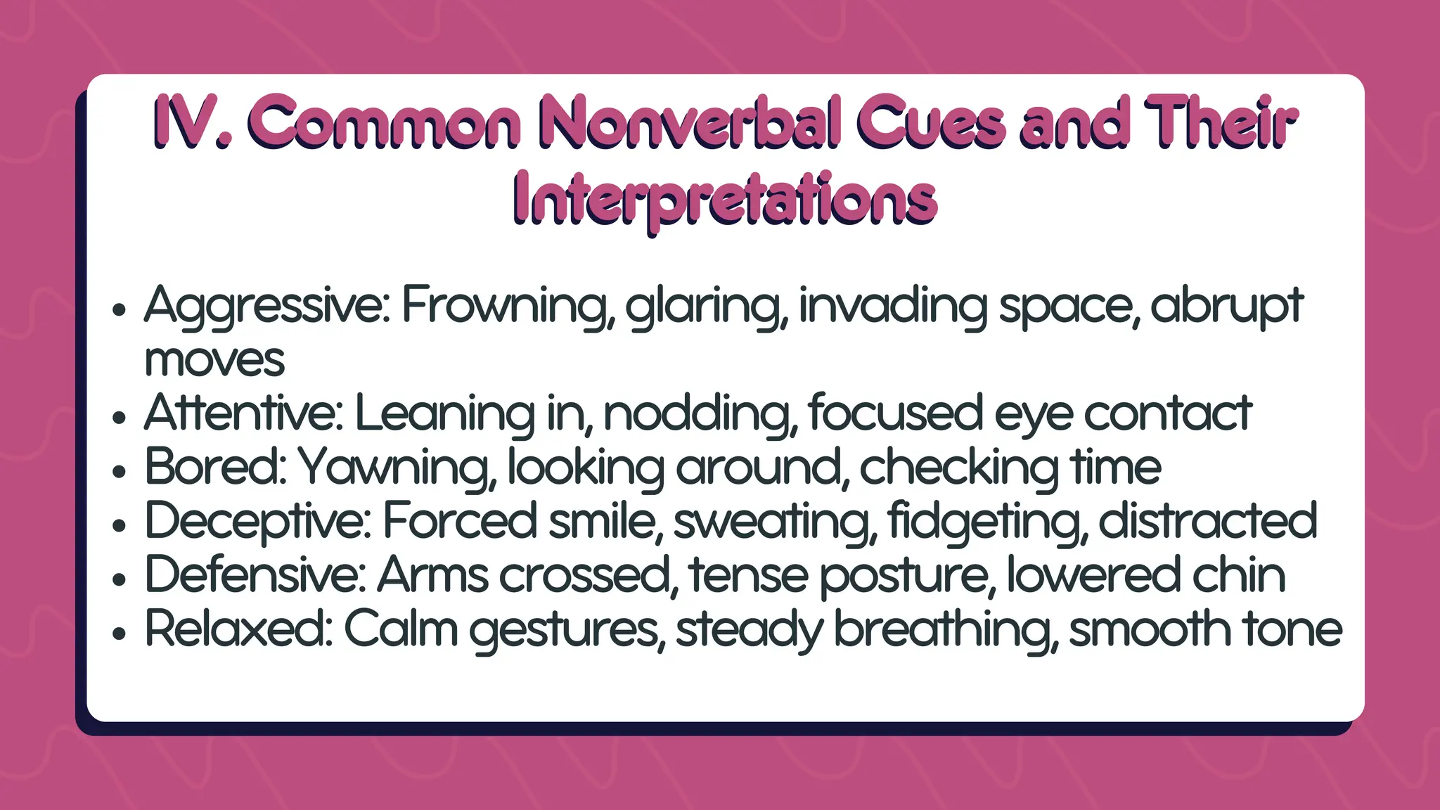 IV. Common Nonverbal Cues and Their
IV. Common Nonverbal Cues and Their
Interpretations
Interpretations
Aggressive:Frowning,glaring,invadingspace,abrupt
moves
Attentive:Leaningin,nodding,focusedeyecontact
Bored:Yawning,lookingaround,checkingtime
Deceptive:Forcedsmile,sweating,fidgeting,distracted
Defensive:Armscrossed,tenseposture,loweredchin
Relaxed:Calmgestures,steadybreathing,smoothtone
 
