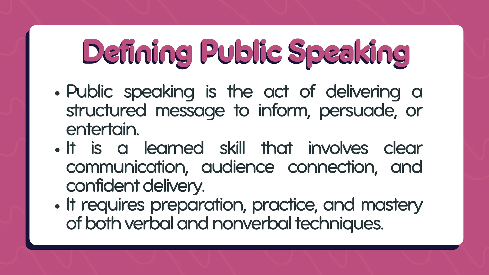 Defining Public Speaking
Defining Public Speaking
Public speaking is the act of delivering a
structured message to inform, persuade, or
entertain.
It is a learned skill that involves clear
communication, audience connection, and
confidentdelivery.
It requires preparation, practice, and mastery
ofbothverbalandnonverbaltechniques.
 