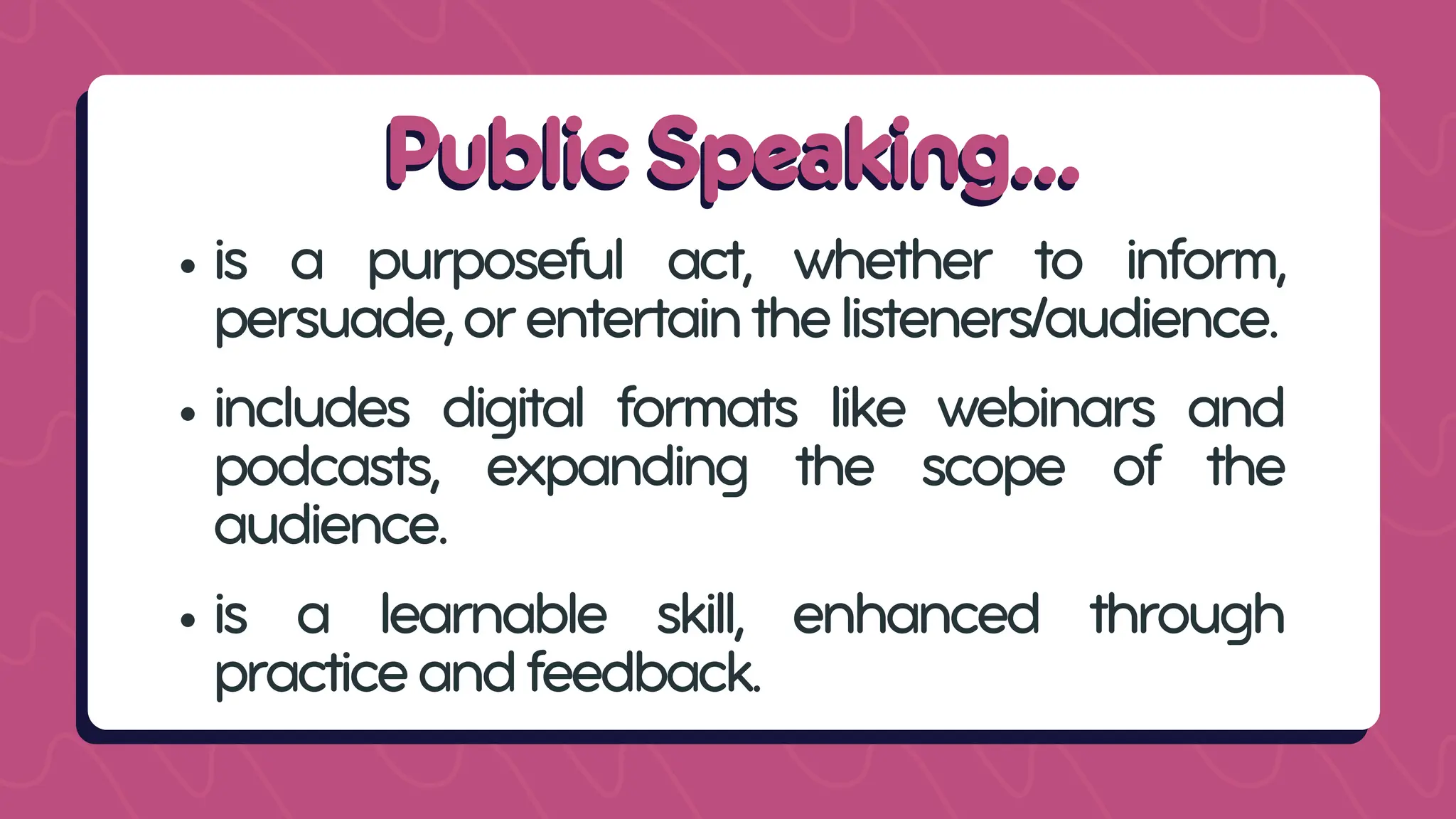 Public Speaking...
Public Speaking...
is a purposeful act, whether to inform,
persuade,orentertainthelisteners/audience.
includes digital formats like webinars and
podcasts, expanding the scope of the
audience.
is a learnable skill, enhanced through
practiceandfeedback.
 