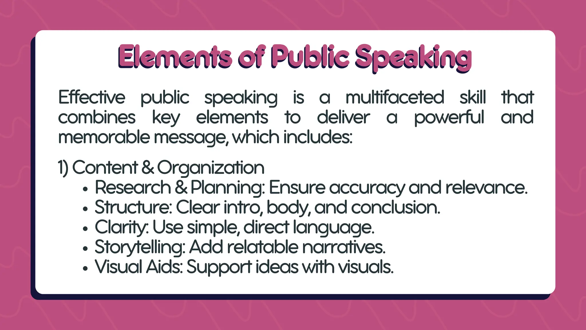 Elements of Public Speaking
Elements of Public Speaking
Effective public speaking is a multifaceted skill that
combines key elements to deliver a powerful and
memorablemessage,whichincludes:
1)Content&Organization
Research&Planning:Ensureaccuracyandrelevance.
Structure:Clearintro,body,andconclusion.
Clarity:Usesimple,directlanguage.
Storytelling:Addrelatablenarratives.
VisualAids:Supportideaswithvisuals.
 