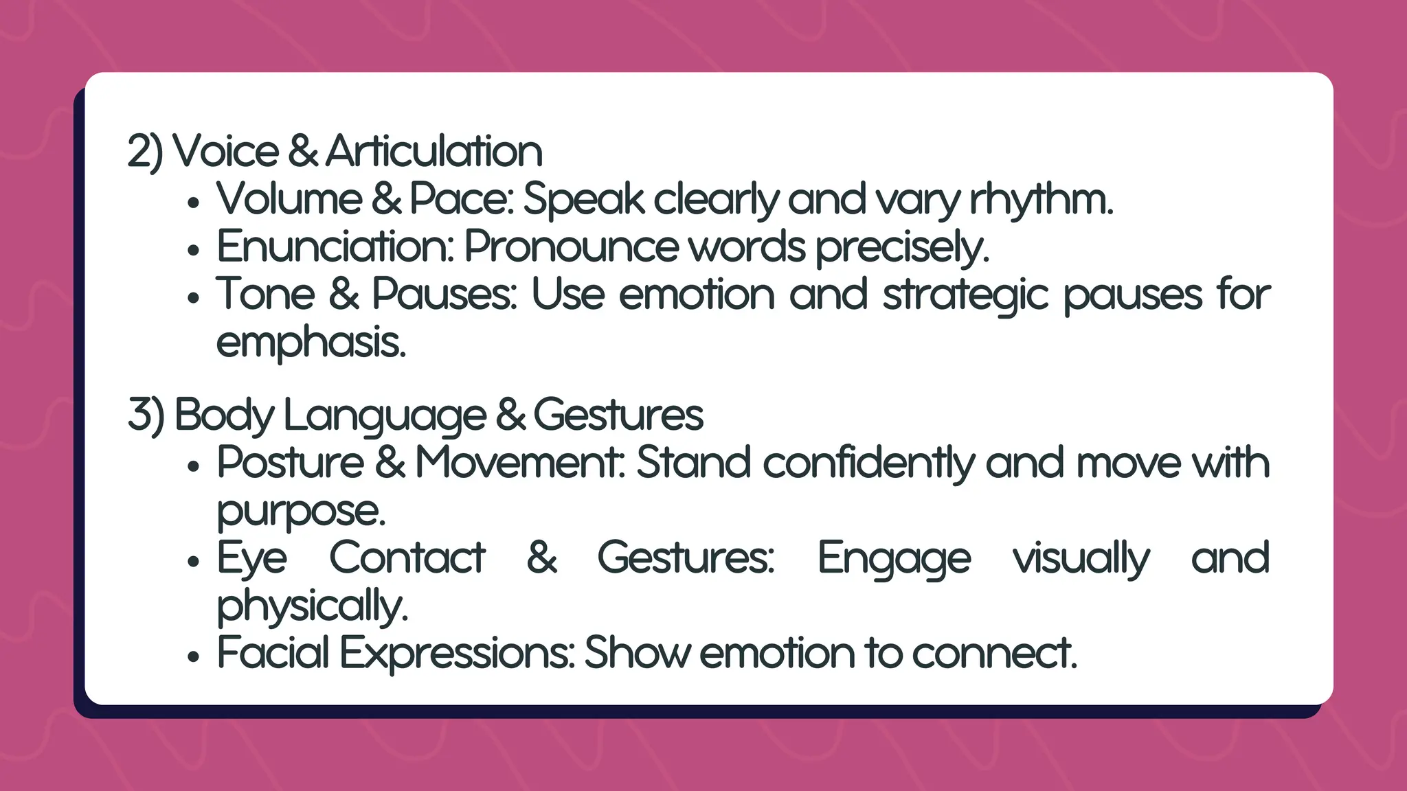 2)Voice&Articulation
Volume&Pace:Speakclearlyandvaryrhythm.
Enunciation:Pronouncewordsprecisely.
Tone & Pauses: Use emotion and strategic pauses for
emphasis.
3)BodyLanguage&Gestures
Posture & Movement: Stand confidently and move with
purpose.
Eye Contact & Gestures: Engage visually and
physically.
FacialExpressions:Showemotiontoconnect.
 