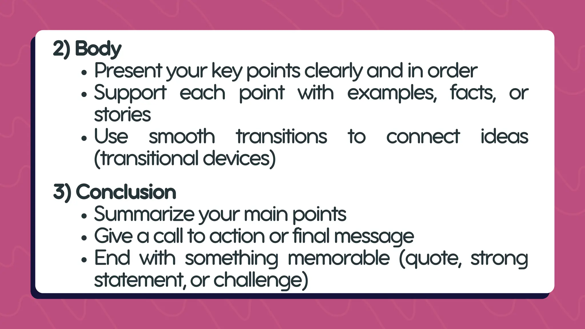 2)Body
Presentyourkeypointsclearlyandinorder
Support each point with examples, facts, or
stories
Use smooth transitions to connect ideas
(transitionaldevices)
3)Conclusion
Summarizeyourmainpoints
Giveacalltoactionorfinalmessage
End with something memorable (quote, strong
statement,orchallenge)
 