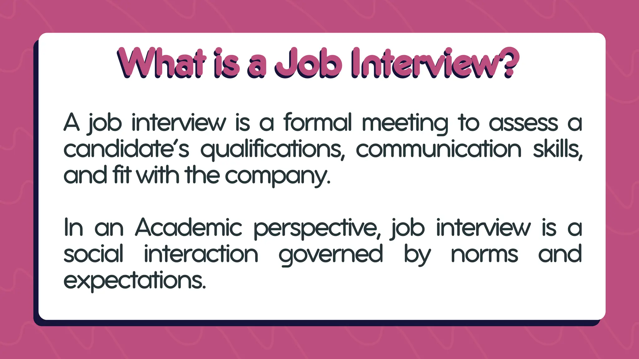 What is a Job Interview?
What is a Job Interview?
A job interview is a formal meeting to assess a
candidate’s qualifications, communication skills,
andfitwiththecompany.
In an Academic perspective, job interview is a
social interaction governed by norms and
expectations.
 