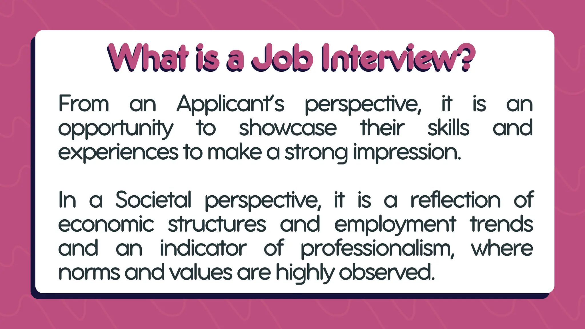 What is a Job Interview?
What is a Job Interview?
From an Applicant’s perspective, it is an
opportunity to showcase their skills and
experiencestomakeastrongimpression.
In a Societal perspective, it is a reflection of
economic structures and employment trends
and an indicator of professionalism, where
normsandvaluesarehighlyobserved.
 