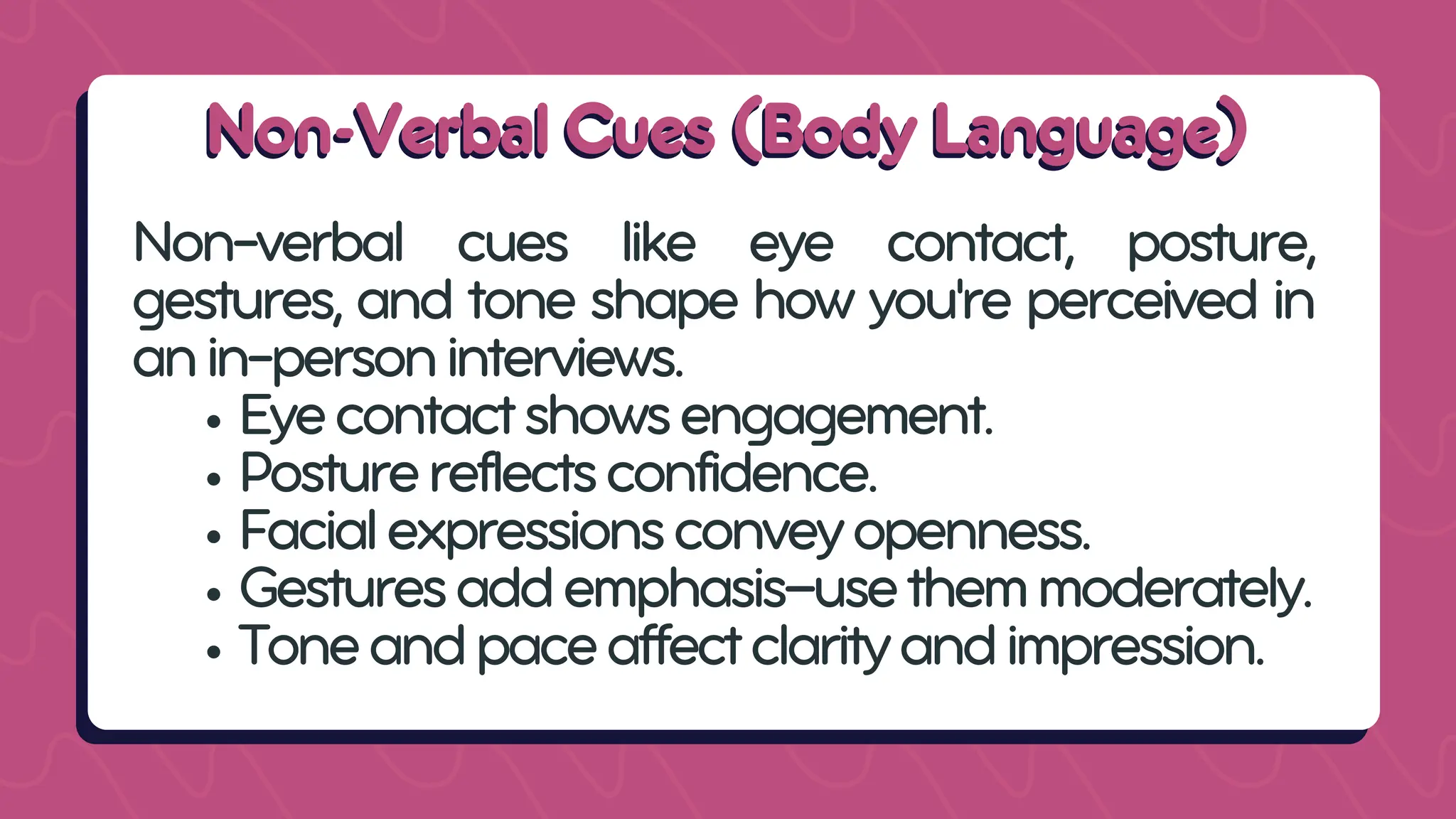 Non-Verbal Cues (Body Language)
Non-Verbal Cues (Body Language)
Non-verbal cues like eye contact, posture,
gestures, and tone shape how you're perceived in
anin-personinterviews.
Eyecontactshowsengagement.
Posturereflectsconfidence.
Facialexpressionsconveyopenness.
Gesturesaddemphasis—usethemmoderately.
Toneandpaceaffectclarityandimpression.
 
