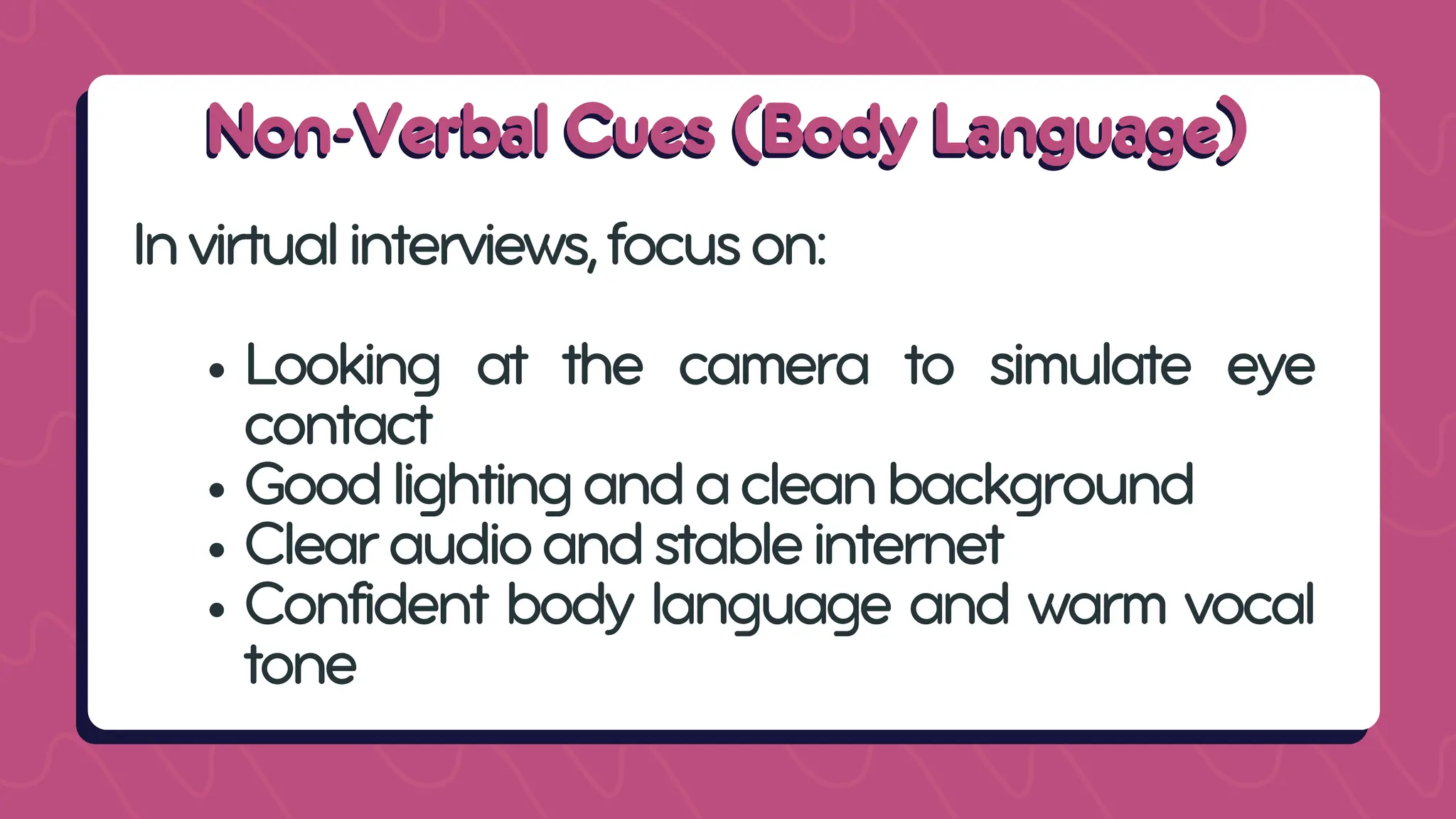 Non-Verbal Cues (Body Language)
Non-Verbal Cues (Body Language)
Invirtualinterviews,focuson:
Looking at the camera to simulate eye
contact
Goodlightingandacleanbackground
Clearaudioandstableinternet
Confident body language and warm vocal
tone
 