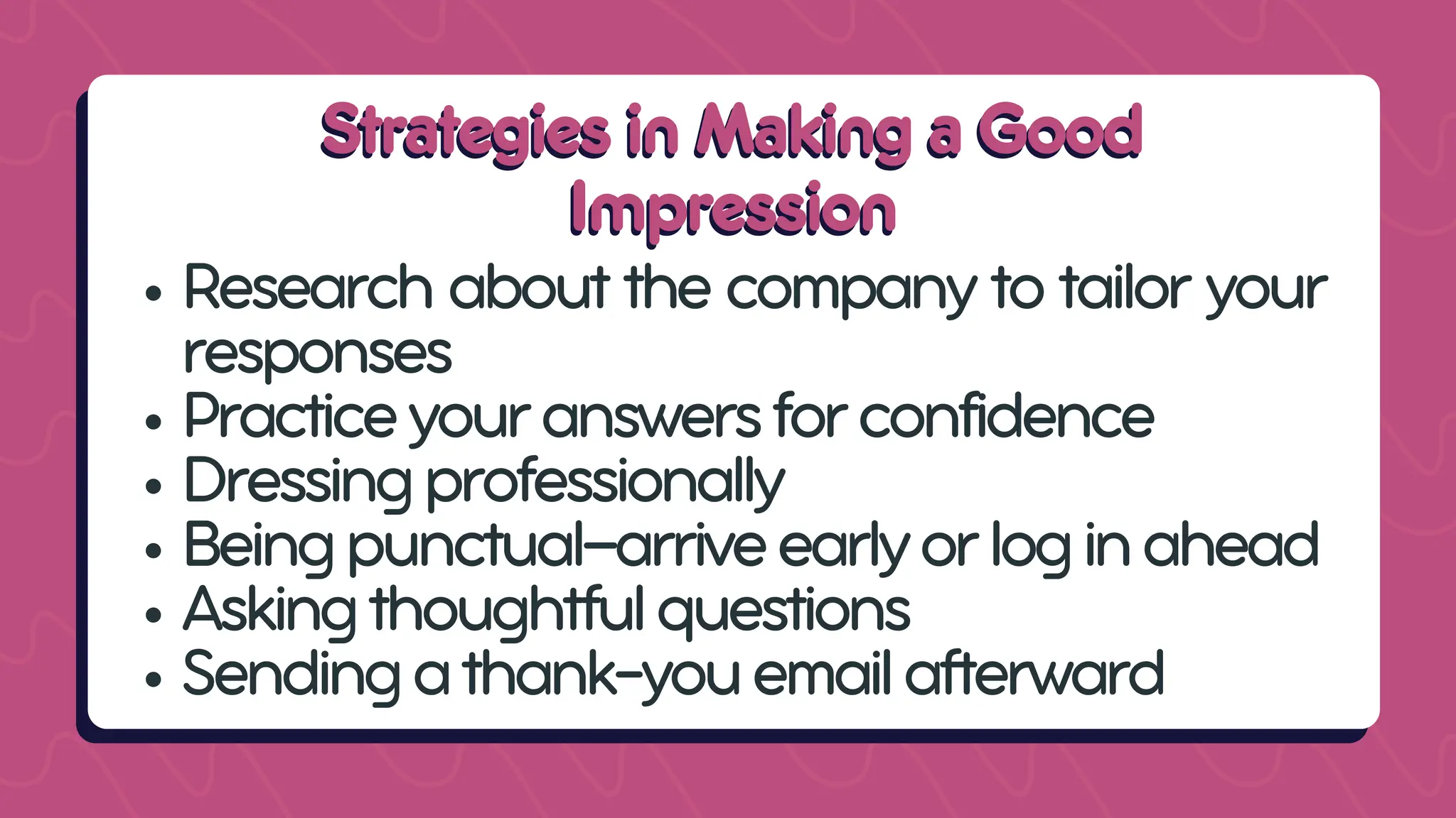 Strategies in Making a Good
Strategies in Making a Good
Impression
Impression
Research about the company to tailor your
responses
Practiceyouranswersforconfidence
Dressingprofessionally
Beingpunctual—arriveearlyorloginahead
Askingthoughtfulquestions
Sendingathank-youemailafterward
 