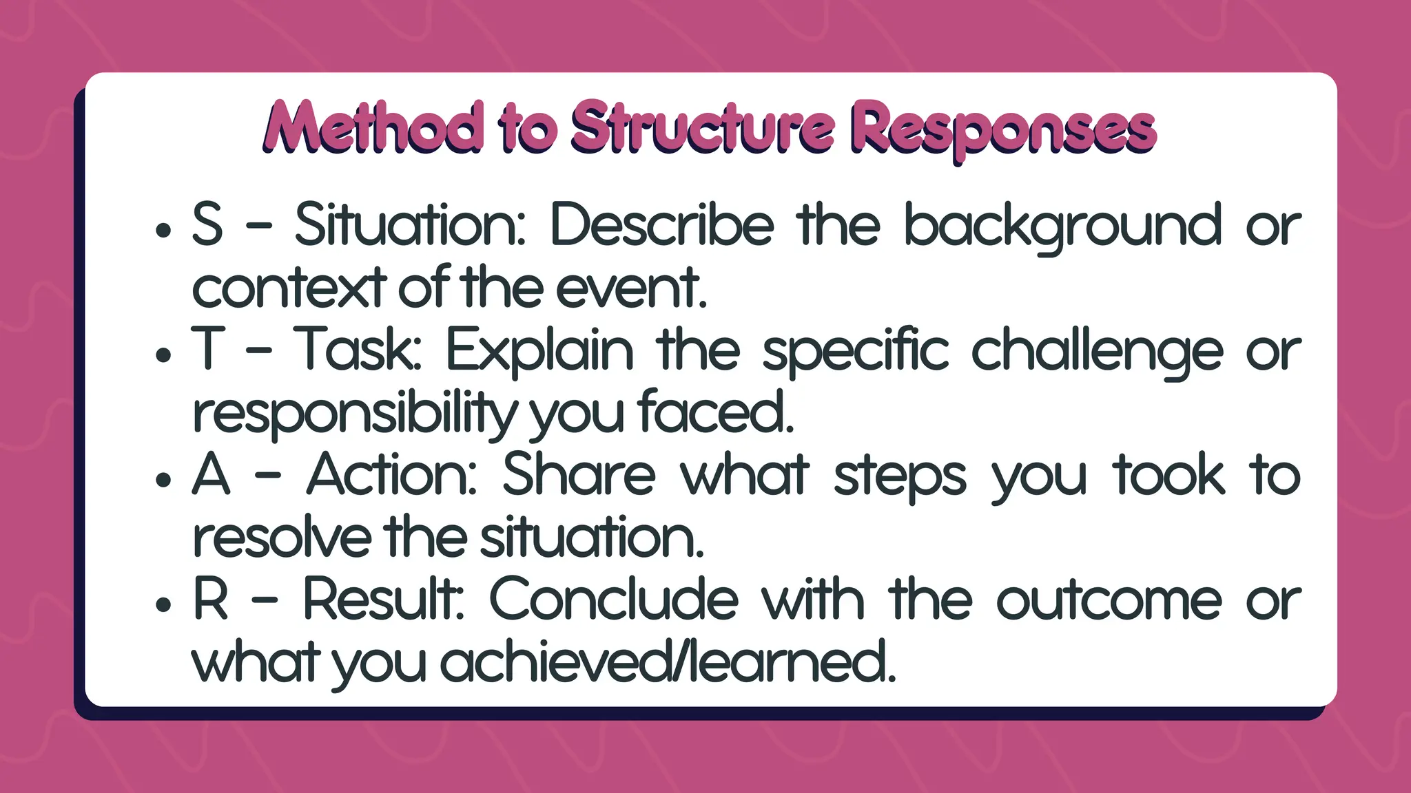 Method to Structure Responses
Method to Structure Responses
S – Situation: Describe the background or
contextoftheevent.
T – Task: Explain the specific challenge or
responsibilityyoufaced.
A – Action: Share what steps you took to
resolvethesituation.
R – Result: Conclude with the outcome or
whatyouachieved/learned.
 