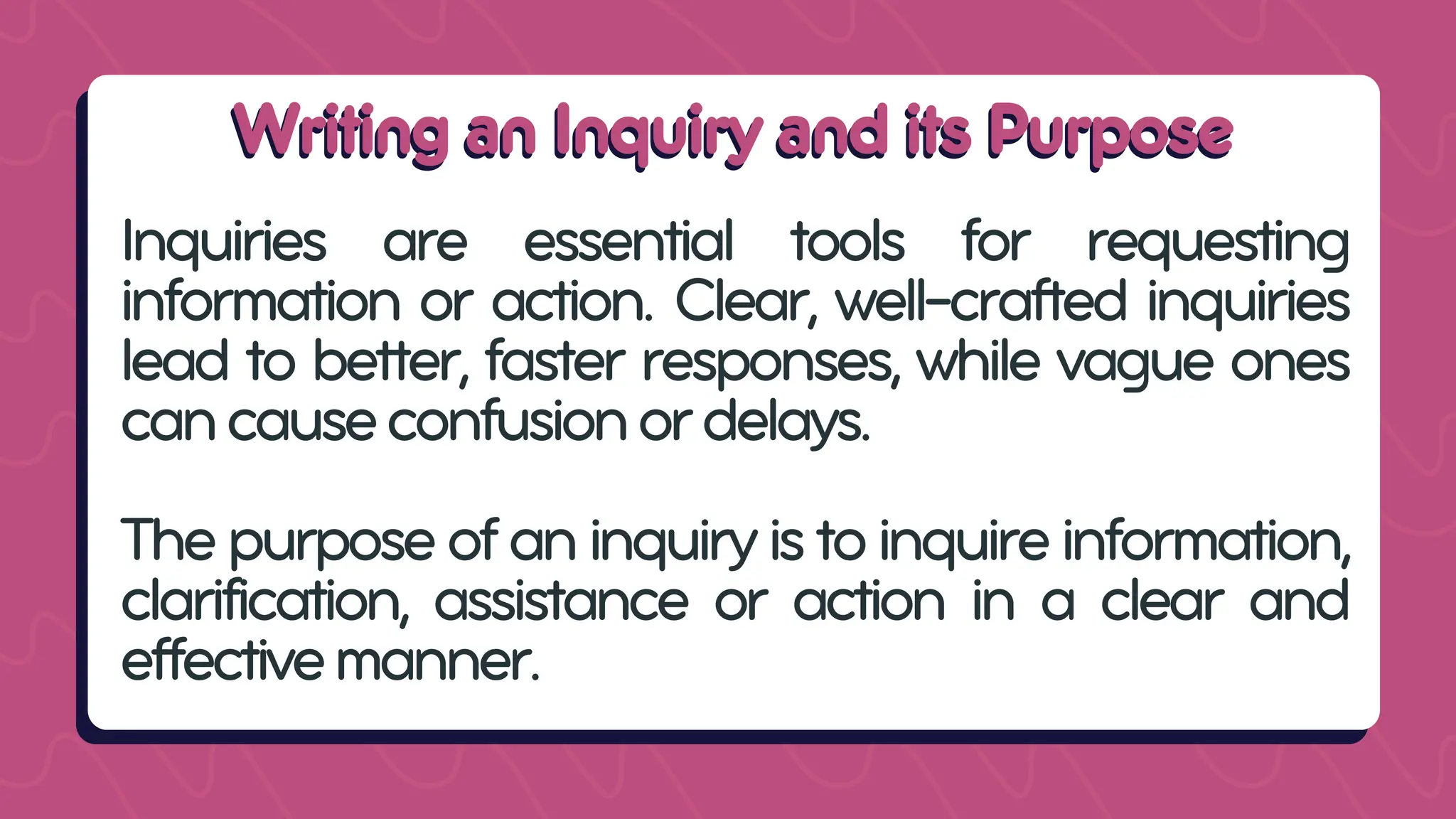 Writing an Inquiry and its Purpose
Writing an Inquiry and its Purpose
Inquiries are essential tools for requesting
information or action. Clear, well-crafted inquiries
lead to better, faster responses, while vague ones
cancauseconfusionordelays.
Thepurposeofaninquiryistoinquireinformation,
clarification, assistance or action in a clear and
effectivemanner.
 