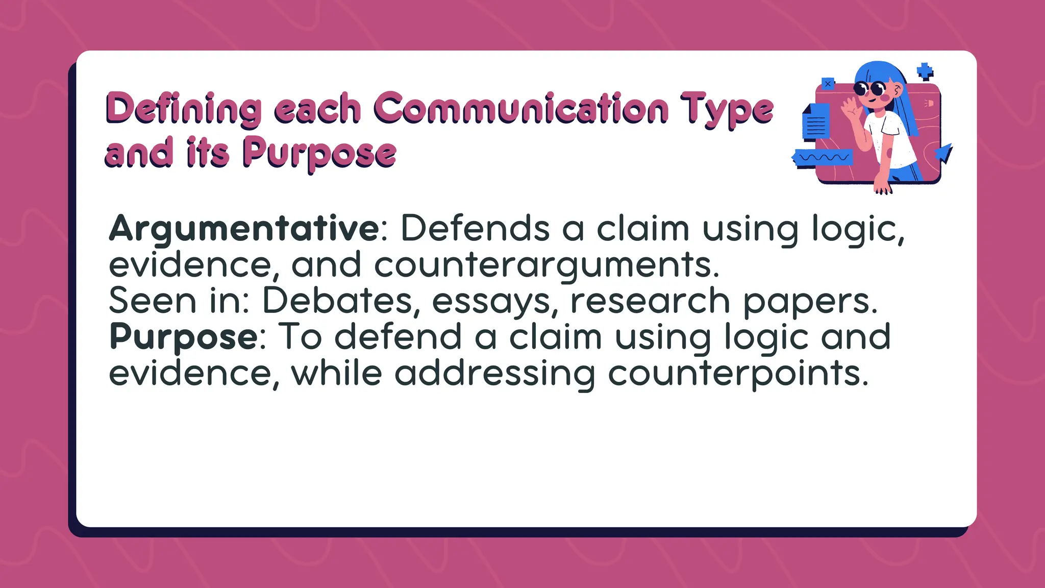 Defining each Communication Type
Defining each Communication Type
and its Purpose
and its Purpose
Argumentative: Defends a claim using logic,
evidence, and counterarguments.
Seen in: Debates, essays, research papers.
Purpose: To defend a claim using logic and
evidence, while addressing counterpoints.
 