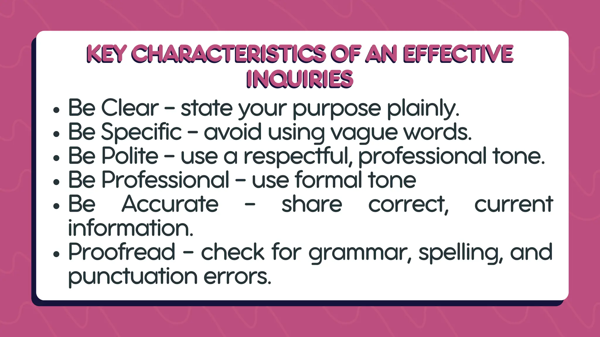 KEY CHARACTERISTICS OF AN EFFECTIVE
KEY CHARACTERISTICS OF AN EFFECTIVE
INQUIRIES
INQUIRIES
Be Clear - state your purpose plainly.
Be Specific - avoid using vague words.
Be Polite - use a respectful, professional tone.
Be Professional - use formal tone
Be Accurate - share correct, current
information.
Proofread - check for grammar, spelling, and
punctuation errors.
 