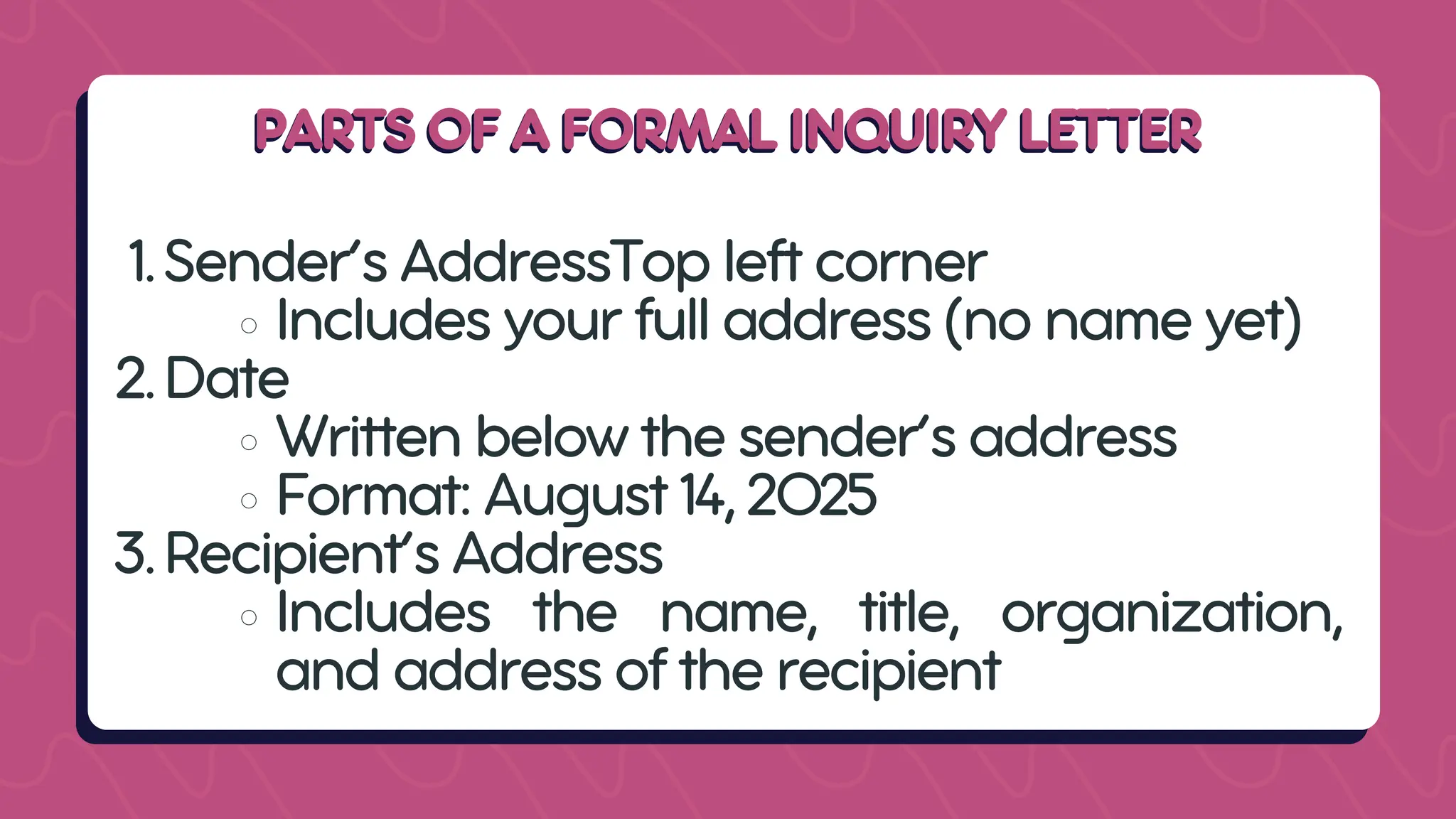 PARTS OF A FORMAL INQUIRY LETTER
PARTS OF A FORMAL INQUIRY LETTER
1.Sender’s AddressTop left corner
Includes your full address (no name yet)
2.Date
Written below the sender’s address
Format: August 14, 2025
3.Recipient’s Address
Includes the name, title, organization,
and address of the recipient
 