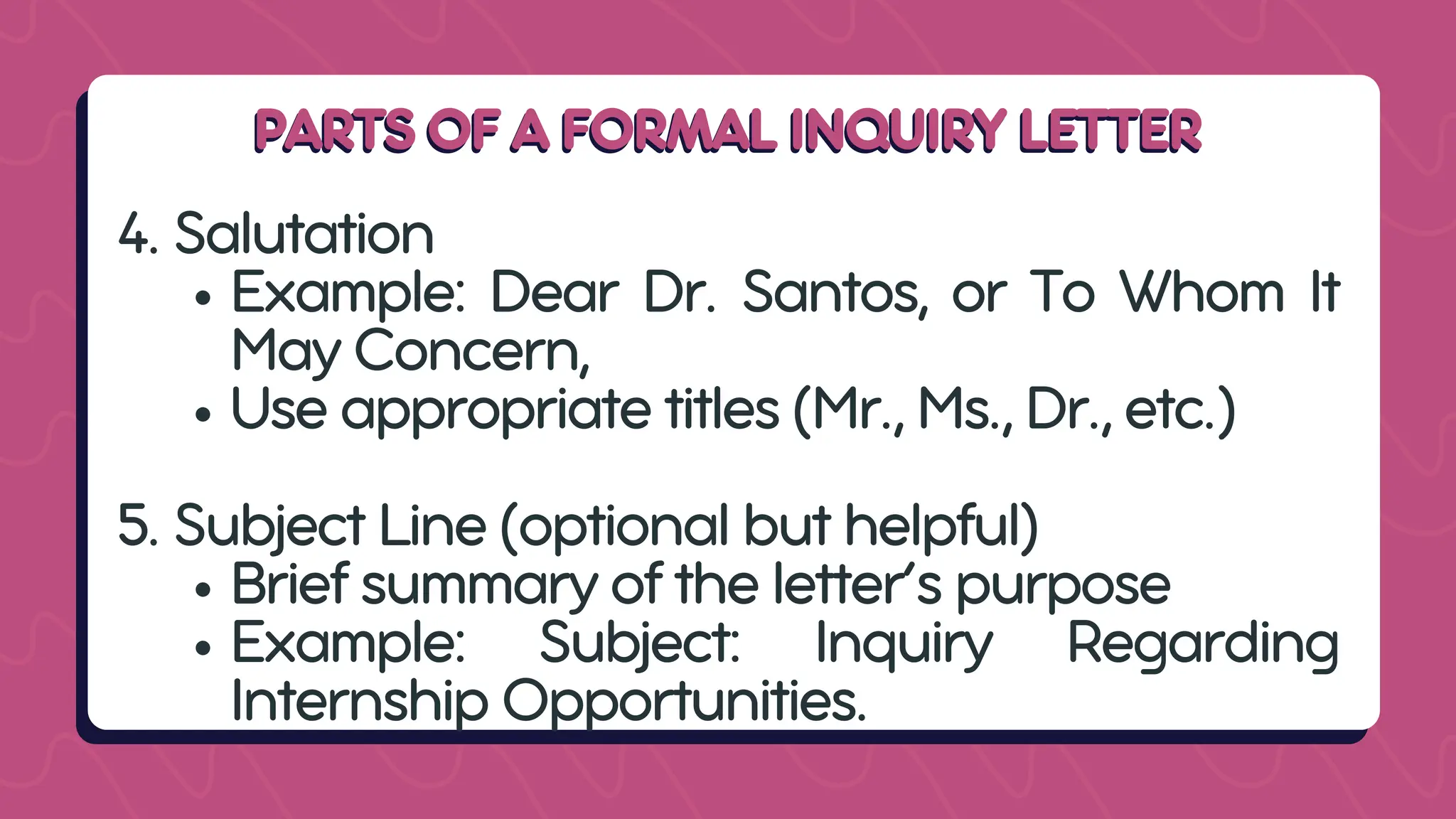 PARTS OF A FORMAL INQUIRY LETTER
PARTS OF A FORMAL INQUIRY LETTER
4. Salutation
Example: Dear Dr. Santos, or To Whom It
May Concern,
Use appropriate titles (Mr., Ms., Dr., etc.)
5. Subject Line (optional but helpful)
Brief summary of the letter’s purpose
Example: Subject: Inquiry Regarding
Internship Opportunities.
 