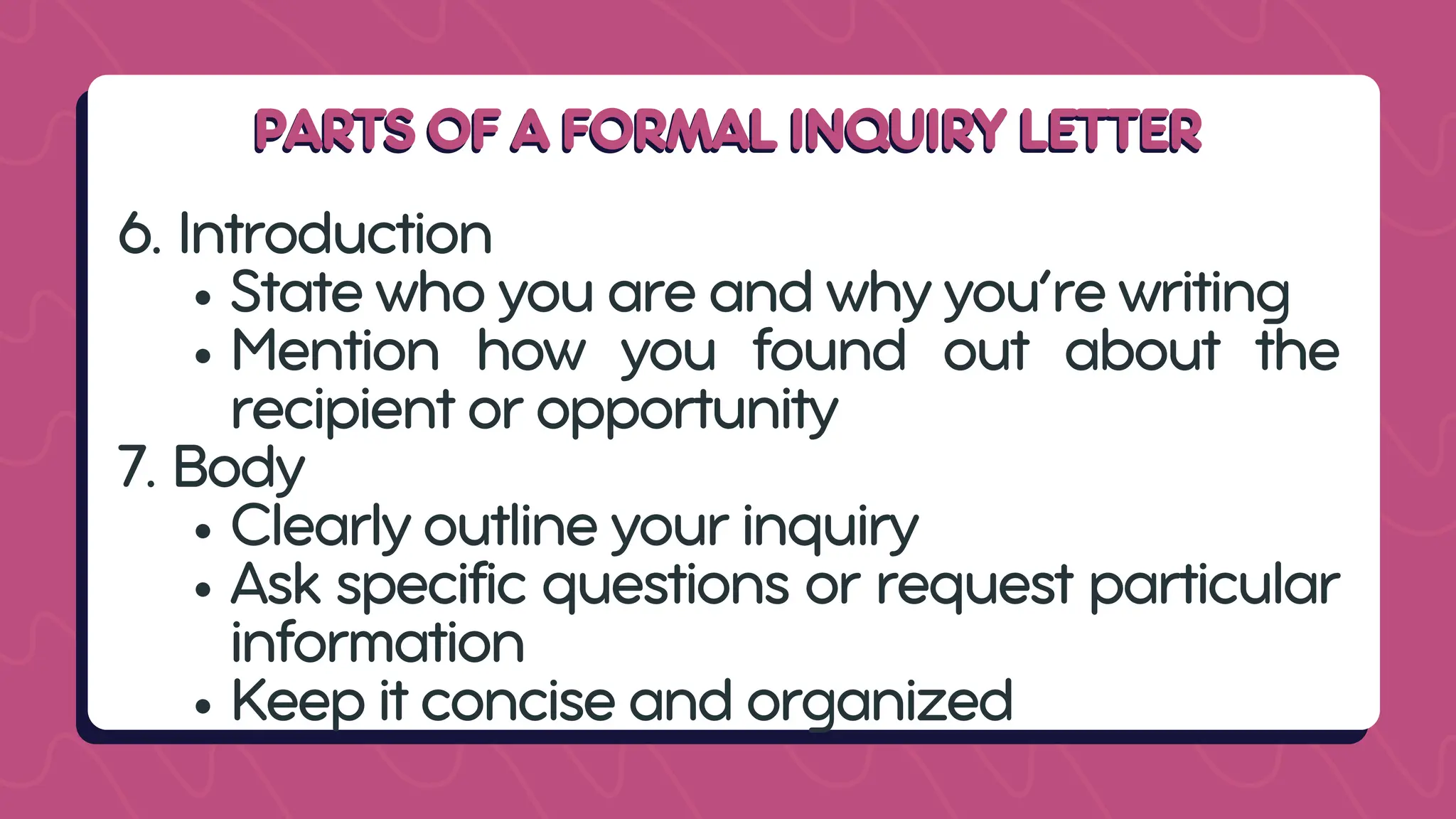 PARTS OF A FORMAL INQUIRY LETTER
PARTS OF A FORMAL INQUIRY LETTER
6. Introduction
State who you are and why you’re writing
Mention how you found out about the
recipient or opportunity
7. Body
Clearly outline your inquiry
Ask specific questions or request particular
information
Keep it concise and organized
 