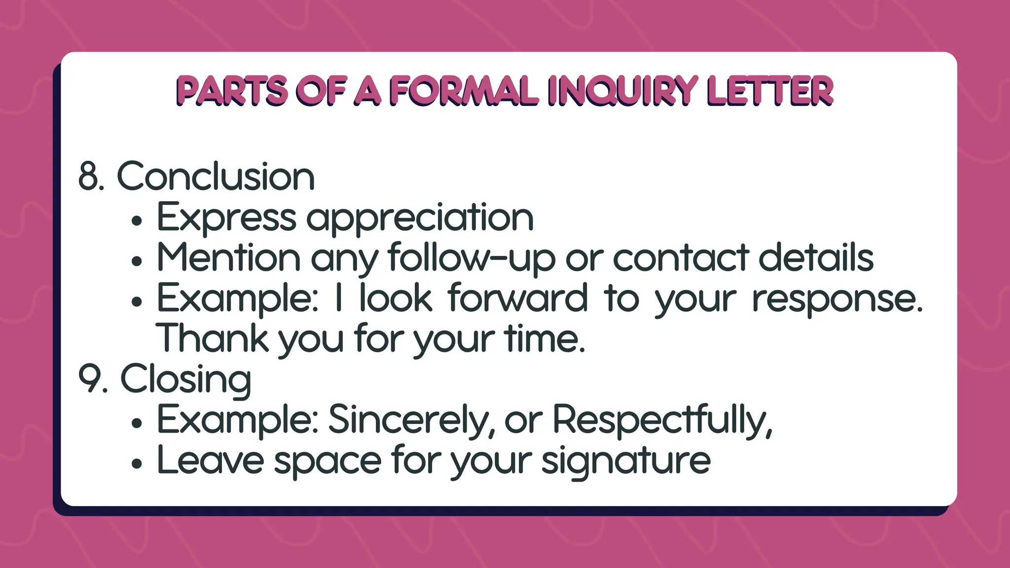 PARTS OF A FORMAL INQUIRY LETTER
PARTS OF A FORMAL INQUIRY LETTER
8. Conclusion
Express appreciation
Mention any follow-up or contact details
Example: I look forward to your response.
Thank you for your time.
9. Closing
Example: Sincerely, or Respectfully,
Leave space for your signature
 