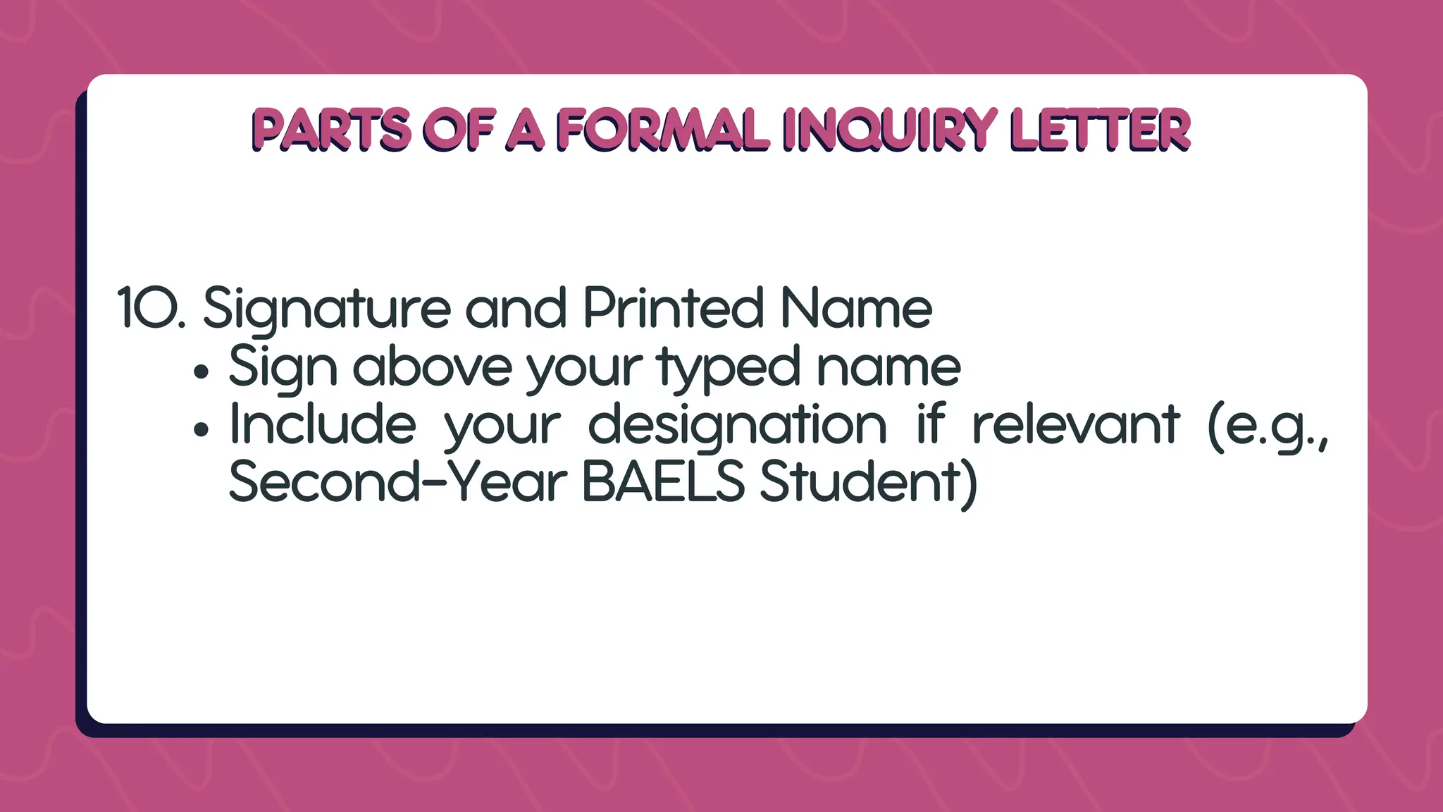 PARTS OF A FORMAL INQUIRY LETTER
PARTS OF A FORMAL INQUIRY LETTER
10. Signature and Printed Name
Sign above your typed name
Include your designation if relevant (e.g.,
Second-Year BAELS Student)
 
