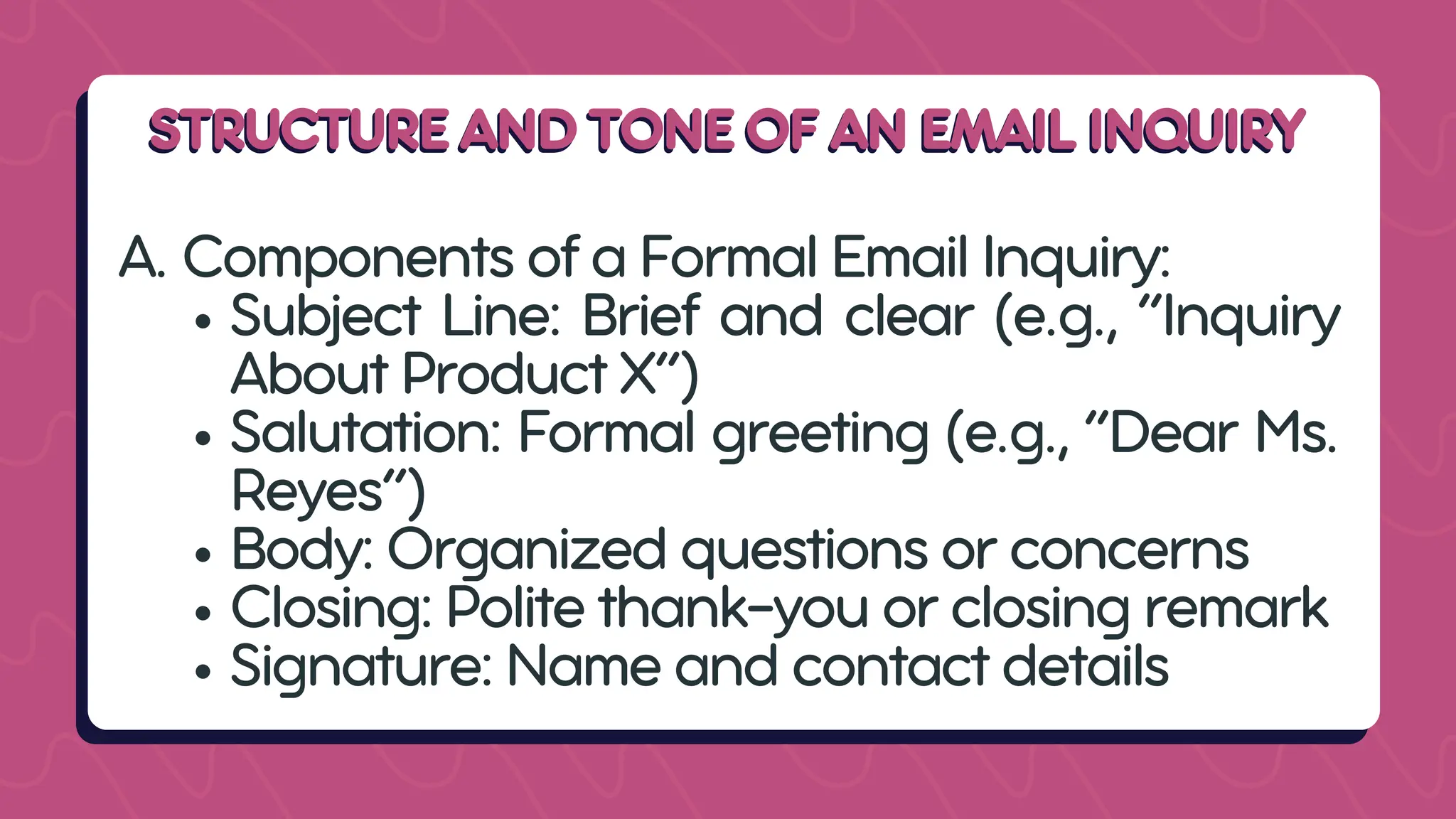 STRUCTURE AND TONE OF AN EMAIL INQUIRY
STRUCTURE AND TONE OF AN EMAIL INQUIRY
A. Components of a Formal Email Inquiry:
Subject Line: Brief and clear (e.g., “Inquiry
About Product X”)
Salutation: Formal greeting (e.g., “Dear Ms.
Reyes”)
Body: Organized questions or concerns
Closing: Polite thank-you or closing remark
Signature: Name and contact details
 