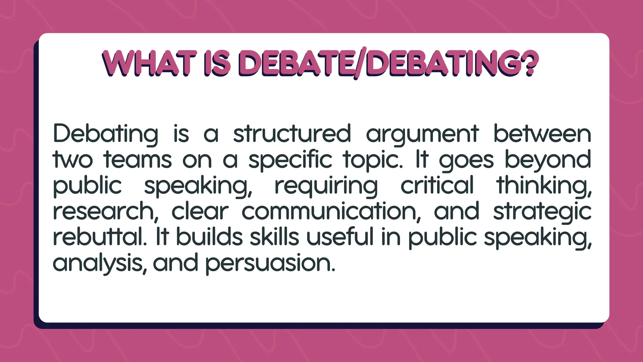 WHAT IS DEBATE/DEBATING?
WHAT IS DEBATE/DEBATING?
Debating is a structured argument between
two teams on a specific topic. It goes beyond
public speaking, requiring critical thinking,
research, clear communication, and strategic
rebuttal. It builds skills useful in public speaking,
analysis, and persuasion.
 