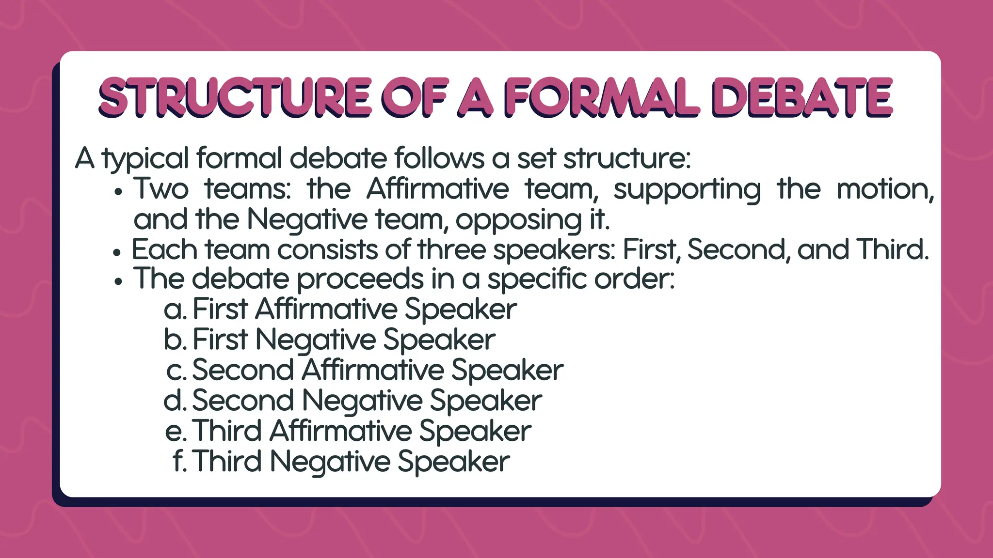 STRUCTURE OF A FORMAL DEBATE
STRUCTURE OF A FORMAL DEBATE
A typical formal debate follows a set structure:
Two teams: the Affirmative team, supporting the motion,
and the Negative team, opposing it.
Each team consists of three speakers: First, Second, and Third.
The debate proceeds in a specific order:
a.First Affirmative Speaker
b.First Negative Speaker
c.Second Affirmative Speaker
d.Second Negative Speaker
e.Third Affirmative Speaker
f.Third Negative Speaker
 