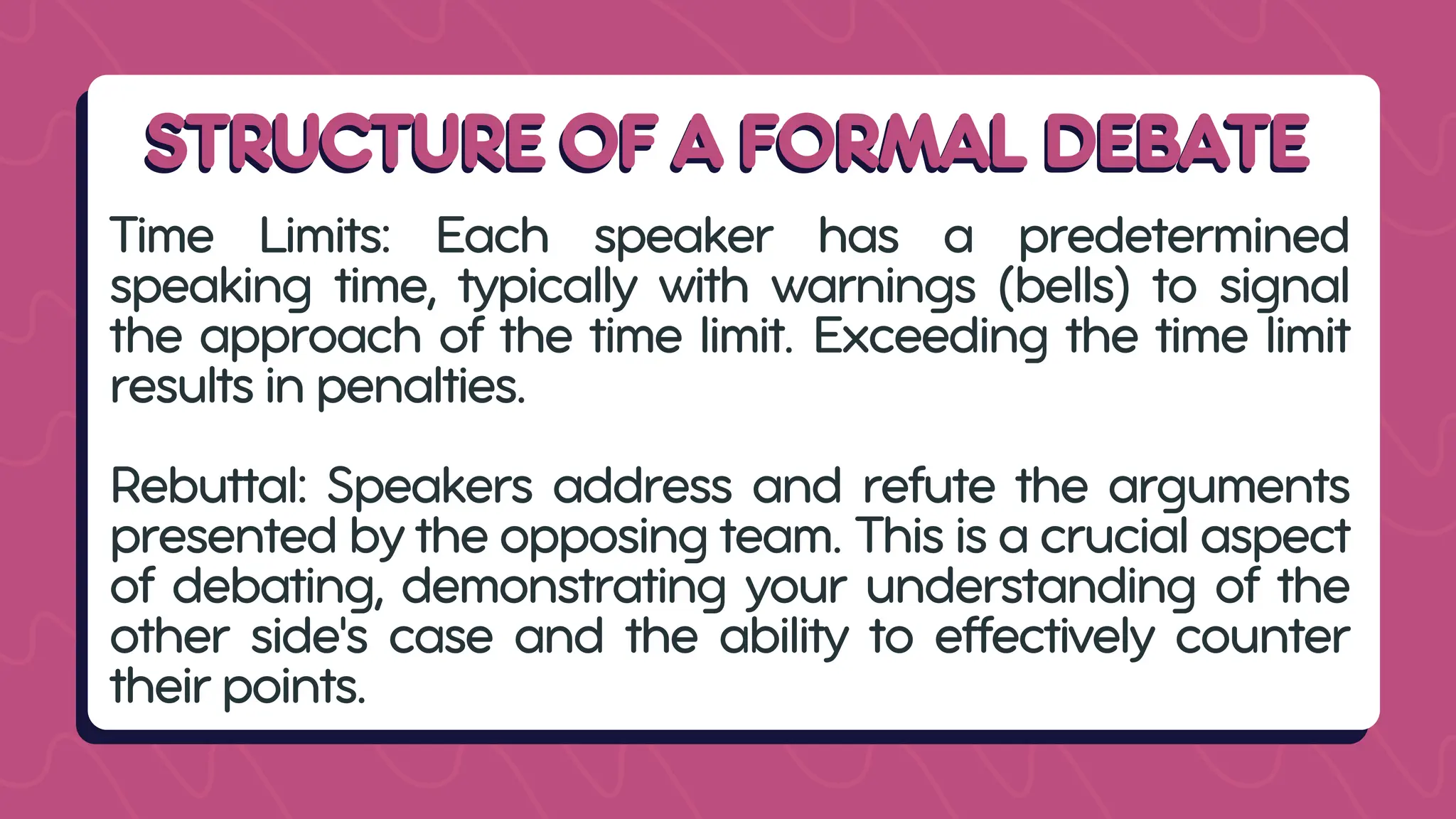 STRUCTURE OF A FORMAL DEBATE
STRUCTURE OF A FORMAL DEBATE
Time Limits: Each speaker has a predetermined
speaking time, typically with warnings (bells) to signal
the approach of the time limit. Exceeding the time limit
results in penalties.
Rebuttal: Speakers address and refute the arguments
presented by the opposing team. This is a crucial aspect
of debating, demonstrating your understanding of the
other side's case and the ability to effectively counter
their points.
 