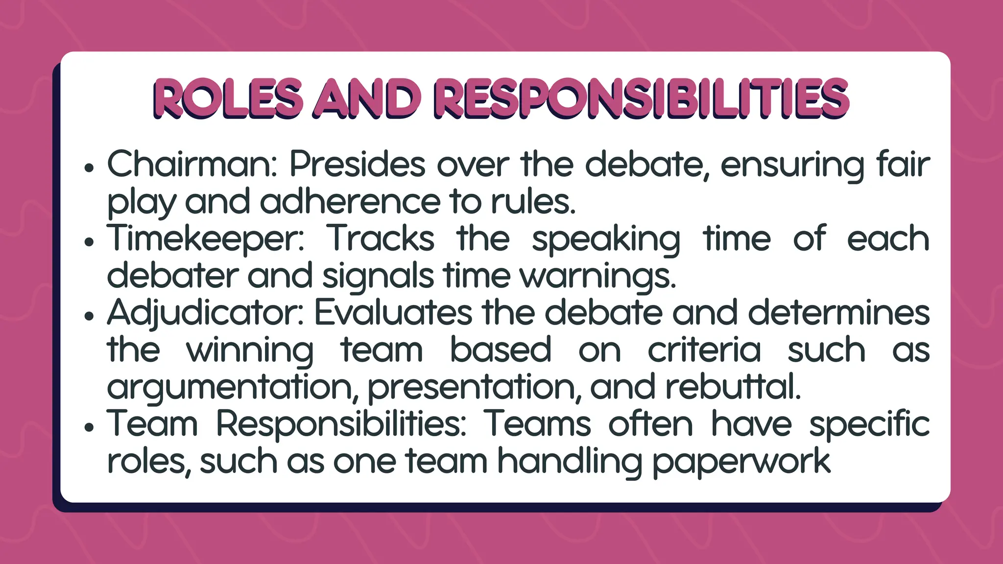 ROLES AND RESPONSIBILITIES
ROLES AND RESPONSIBILITIES
Chairman: Presides over the debate, ensuring fair
play and adherence to rules.
Timekeeper: Tracks the speaking time of each
debater and signals time warnings.
Adjudicator: Evaluates the debate and determines
the winning team based on criteria such as
argumentation, presentation, and rebuttal.
Team Responsibilities: Teams often have specific
roles, such as one team handling paperwork
 