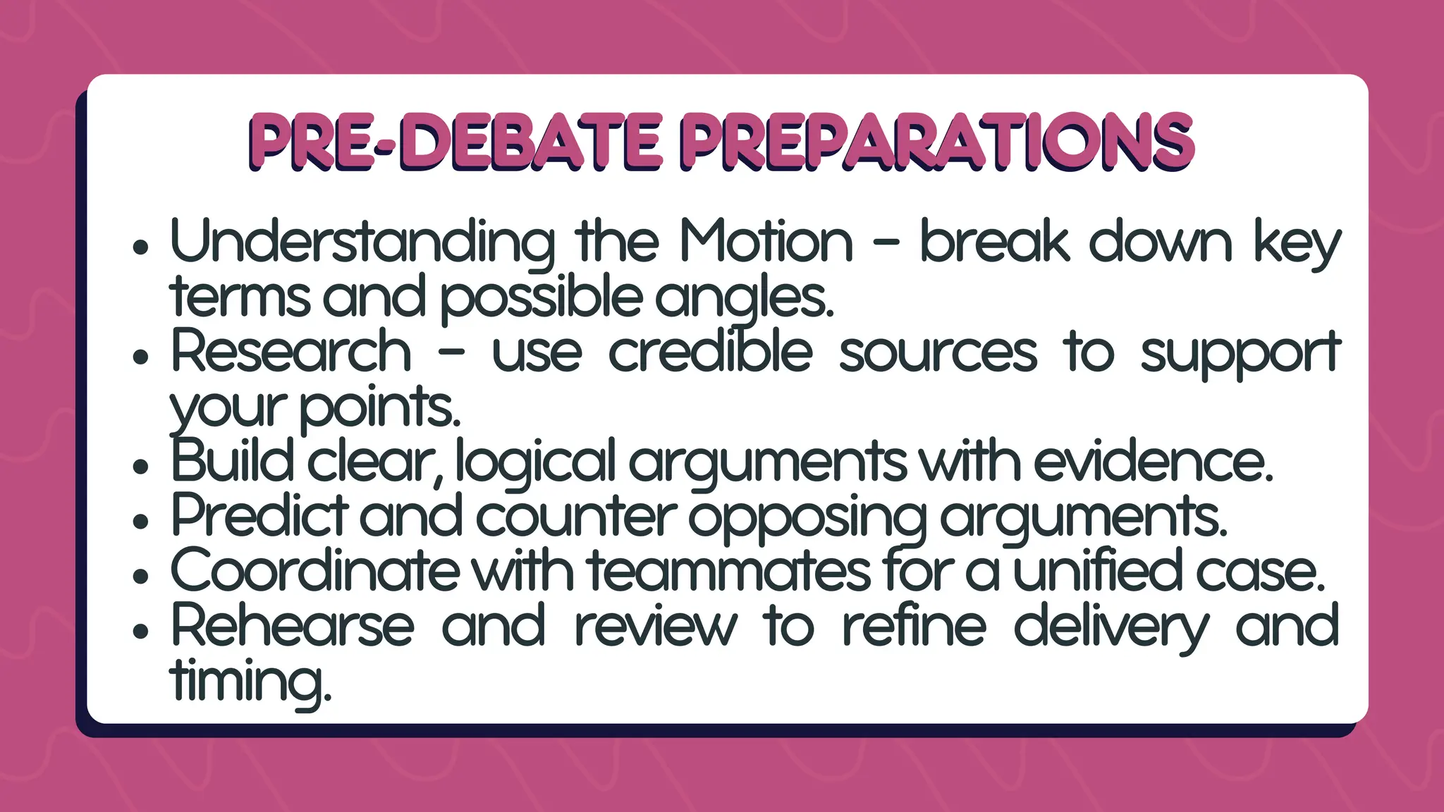 PRE-DEBATE PREPARATIONS
PRE-DEBATE PREPARATIONS
Understanding the Motion - break down key
termsandpossibleangles.
Research - use credible sources to support
yourpoints.
Buildclear,logicalargumentswithevidence.
Predictandcounteropposingarguments.
Coordinatewithteammatesforaunifiedcase.
Rehearse and review to refine delivery and
timing.
 