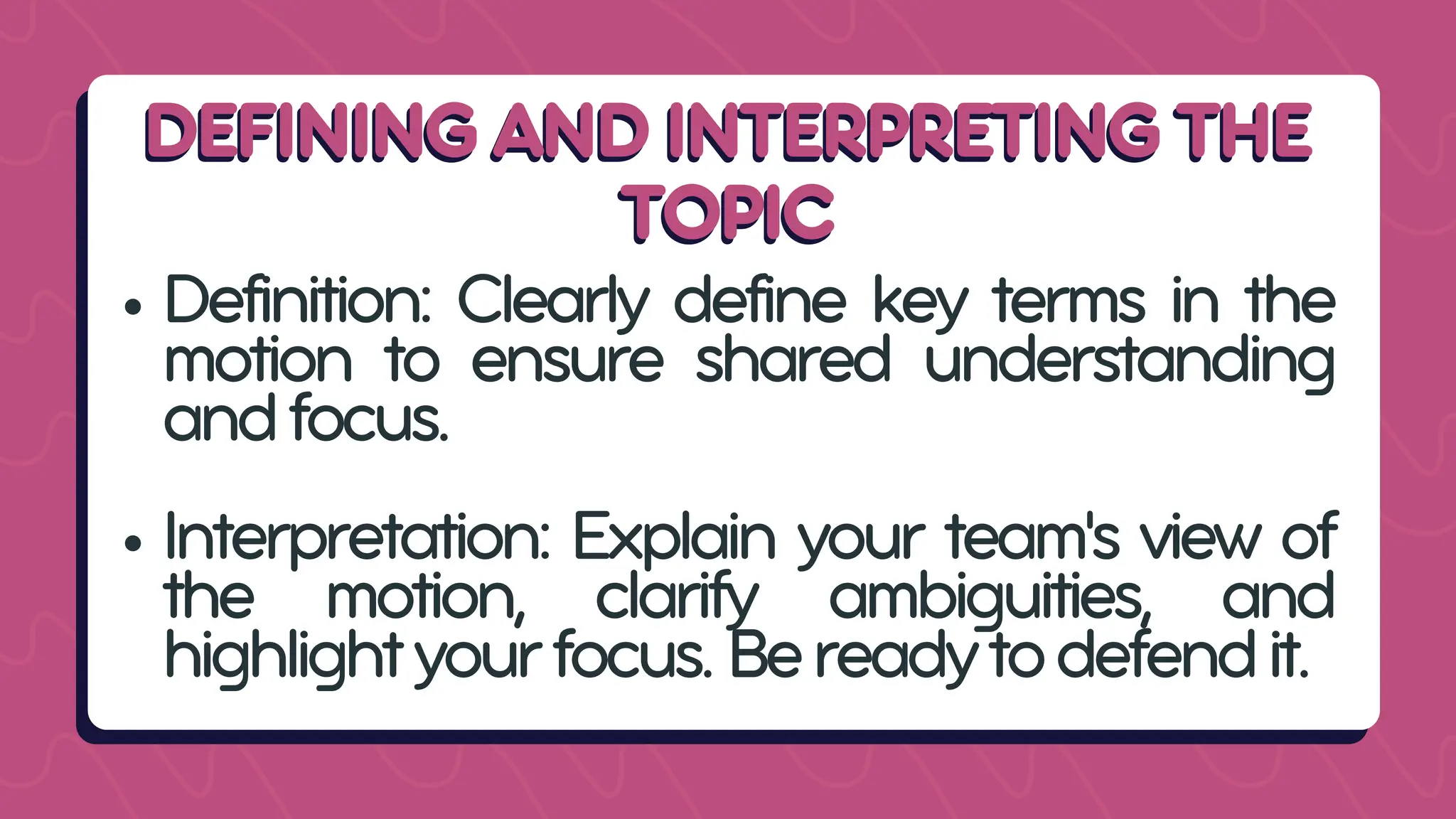DEFINING AND INTERPRETING THE
DEFINING AND INTERPRETING THE
TOPIC
TOPIC
Definition: Clearly define key terms in the
motion to ensure shared understanding
andfocus.
Interpretation: Explain your team's view of
the motion, clarify ambiguities, and
highlightyourfocus.Bereadytodefendit.
 