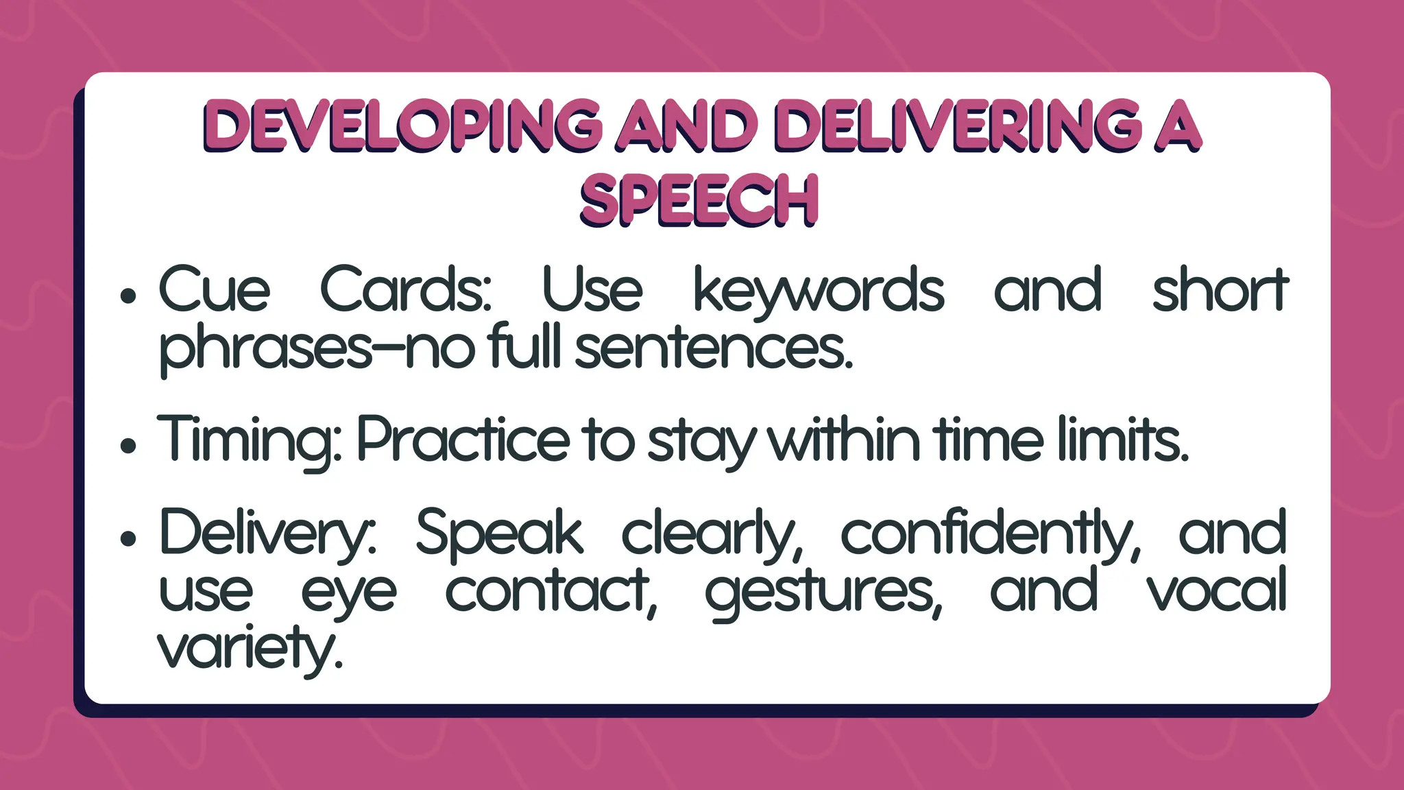 DEVELOPING AND DELIVERING A
DEVELOPING AND DELIVERING A
SPEECH
SPEECH
Cue Cards: Use keywords and short
phrases—nofullsentences.
Timing:Practicetostaywithintimelimits.
Delivery: Speak clearly, confidently, and
use eye contact, gestures, and vocal
variety.
 