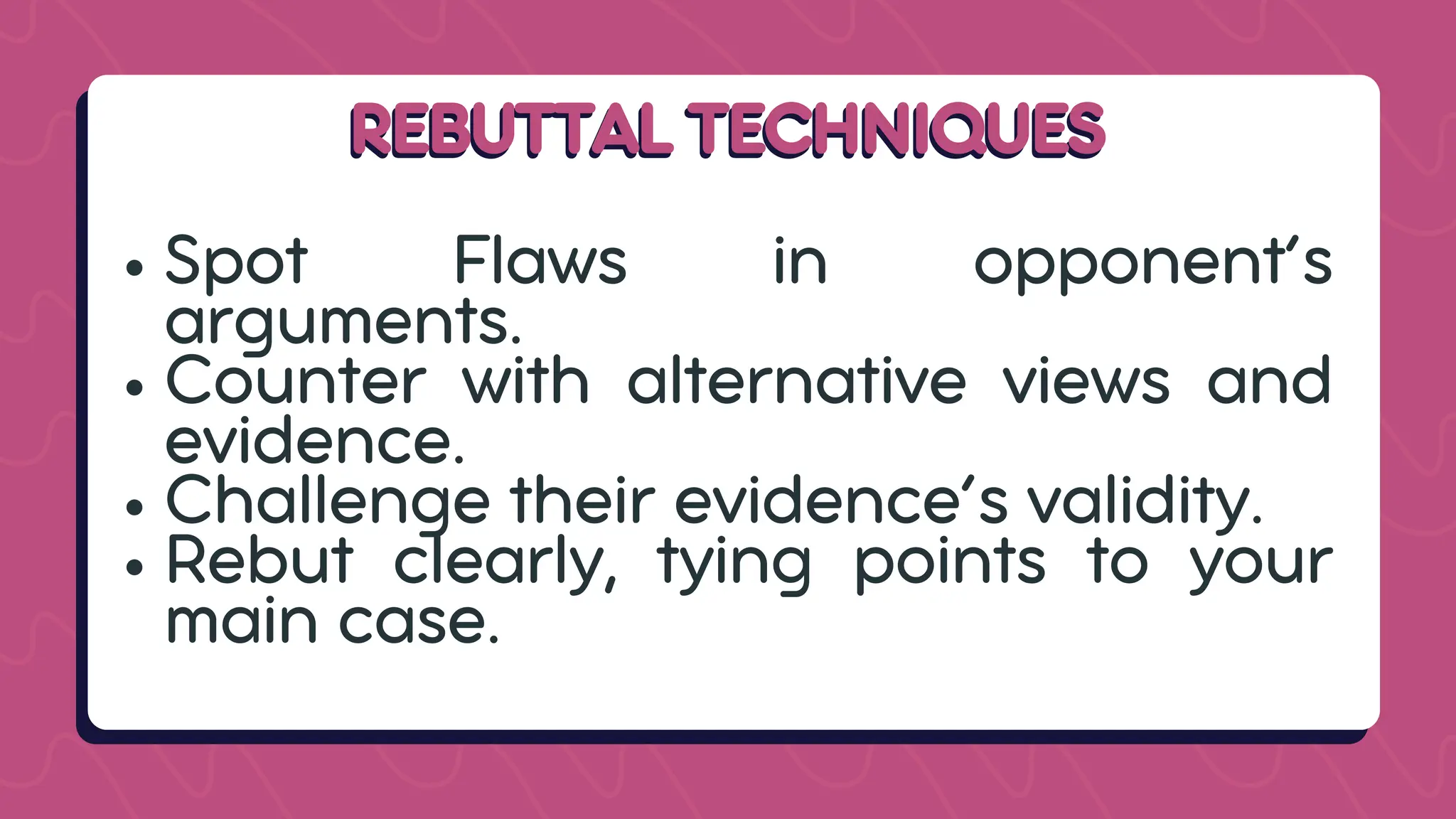 REBUTTAL TECHNIQUES
REBUTTAL TECHNIQUES
Spot Flaws in opponent’s
arguments.
Counter with alternative views and
evidence.
Challenge their evidence’s validity.
Rebut clearly, tying points to your
main case.
 
