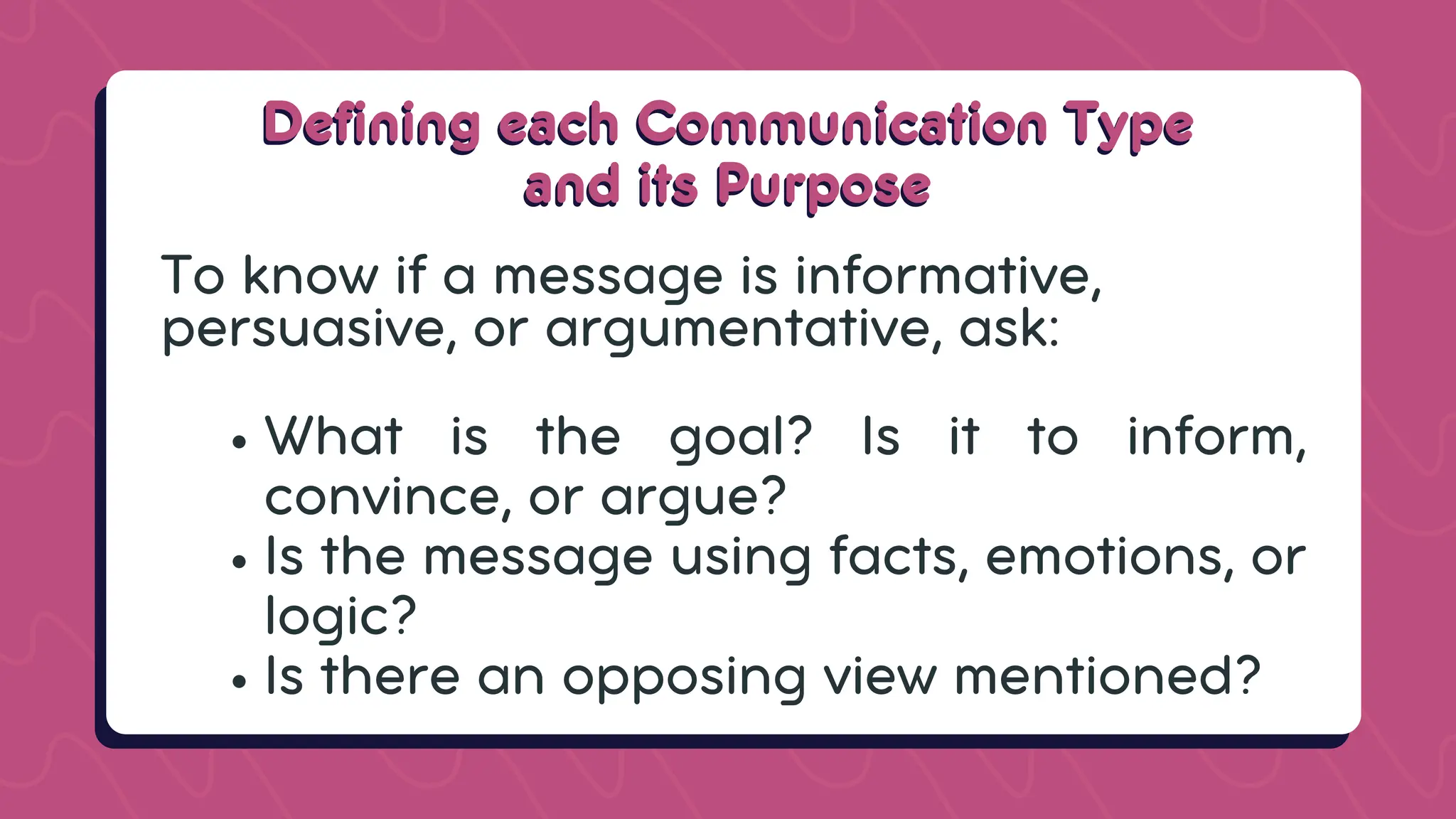 Defining each Communication Type
Defining each Communication Type
and its Purpose
and its Purpose
To know if a message is informative,
persuasive, or argumentative, ask:
What is the goal? Is it to inform,
convince, or argue?
Is the message using facts, emotions, or
logic?
Is there an opposing view mentioned?
 