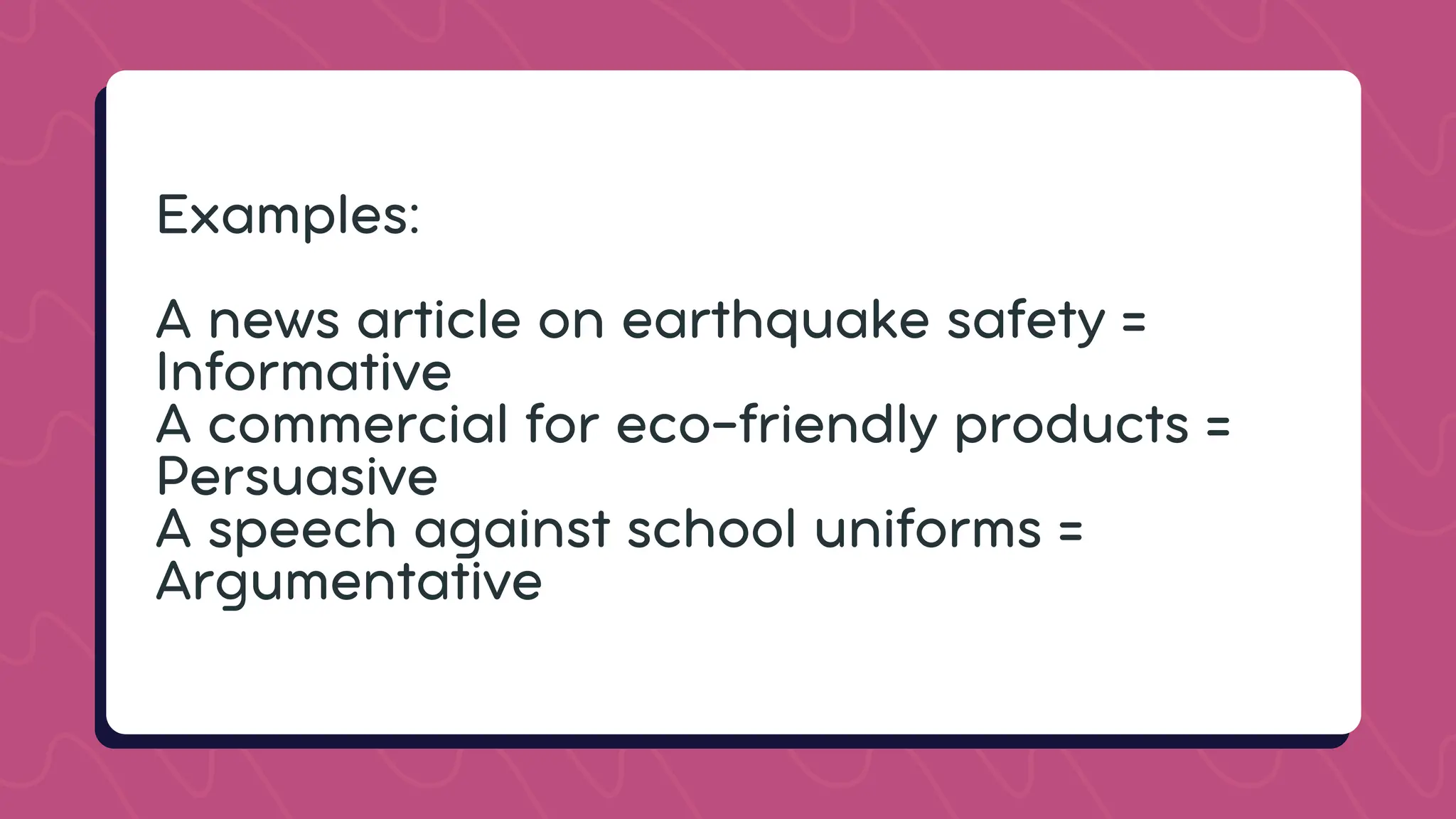 Examples:
A news article on earthquake safety =
Informative
A commercial for eco-friendly products =
Persuasive
A speech against school uniforms =
Argumentative
 