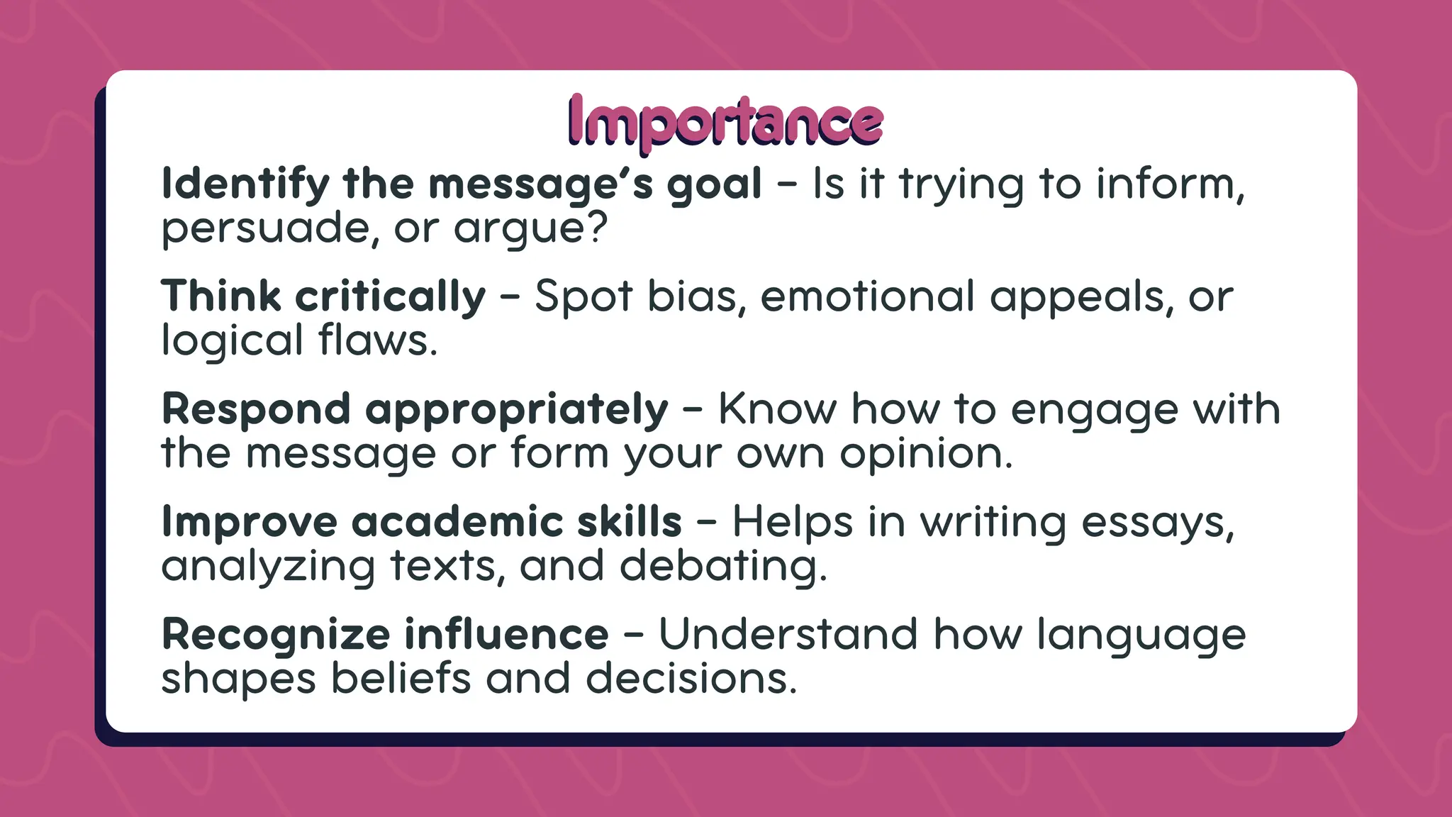 Importance
Importance
Identify the message’s goal – Is it trying to inform,
persuade, or argue?
Think critically – Spot bias, emotional appeals, or
logical flaws.
Respond appropriately – Know how to engage with
the message or form your own opinion.
Improve academic skills – Helps in writing essays,
analyzing texts, and debating.
Recognize influence – Understand how language
shapes beliefs and decisions.
 