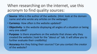 When researching on the internet, use this
acronym to find quality sources:
• Source- Who is the author of the website. (Hint: look at the domain
name and who wrote any articles on the webpage)
• Currency- How often is the website updated?
• Objectivity- Is the website displaying all angles of a situation or being
very one sided?
• Purpose- Is there anywhere on the website that shows why they
created the website ( look for the “about us” tab. It will allow you to
further evaluate their credibility)
• Accuracy-Are they listing their sources? Can you contact the creator
of the website?
 