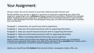 Your Assignment:
Choose a topic. Be sure to choose an issue that really personally interests you!
Decide whether you are for or against it. Construct an argument supporting your side of the
argument, organizing it into a minimum of three reasons and conclusions. Evaluate the strengths
and/or weaknesses of your argument, and be aware of the emotional element in each of them.
Write a well-developed minimum five-paragraph essay (you can add more paragraphs if wanted)
that runs like this:
Paragraph 1. Introduction, set up the issue and its implications
Paragraph 2. State your first reason/conclusion with its supporting information
Paragraph 3. State your second reason/conclusion with its supporting information
Paragraph 4. State your third reason/conclusion with its supporting information.
Paragraph 5. Make a concluding statement that wraps up your argument.
Attach another sheet and put down the citations (in MLA format) of works you consulted to
research your argument and support your side of the argument. Now, annotate each citation with a
1-3 sentence description of how this content helped your research.
Ideally, you should have 3-5 citations from journal articles, newspapers, books, URLs, etc.
 