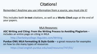 Citations!
Remember! Anytime you use information from a source, you must cite it!
This includes both in-text citations, as well as a Works Cited page at the end of
your papers.
MLA Resources:
ASC Writing and Citing: From the Writing Process to Avoiding Plagiarism –
includes an entire page on citing in MLA
http://berkeleycollege.libguides.com/Writing
Purdue OWL MLA Formatting & Style Guide – a great resource for examples
on how to cite many types of resources
https://owl.english.purdue.edu/owl/resource/747/01/
 
