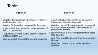 Topics
Paper #1
• Negative Campaigning by politicians is helpful in
understanding issues
• Foreign Oil Dependence accepted by Americans
• Right to Bear Arms as the Second Amendment of
the U.S. Constitution
• Torture is okay when used to uncover terrorism
plots against the U.S.
• Charter Schools are an elitist idea and unworthy
Paper #2
• Americas Global Influence should be as world
leader other countries look up to
• Body Piercing and Tattooing need to be avoided
by young people who seek to be accepted as
professional workers
• Cyberbullying is a real social problem that needs
legal penalties
• Junk Food should be banned since it encourages
Obesity
• Wage Discrimination is not really a problem
anymore
 