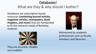 Databases!
What are they & why should I bother?
Databases are subscription based
resources (containing journal articles,
magazine articles, newspapers, book
chapters, and more) that are handpicked
to fit the research needs of Berkeley
students
Maintained by academic
professionals such as faculty
members and librarians
They are accurate, reliable,
and credible!
 