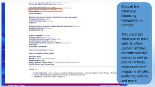 Choose the
database
Opposing
Viewpoints in
Context.
This is a great
database to start
with. It offers
opinion articles
on controversial
topics, as well as
journal articles,
newspaper and
magazine articles,
websites, videos,
and more.
 