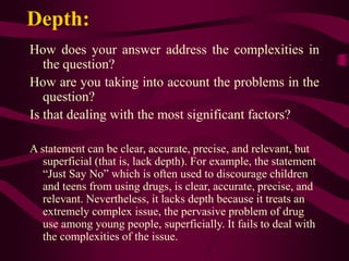 Depth:
How does your answer address the complexities in
the question?
How are you taking into account the problems in the
question?
Is that dealing with the most significant factors?
A statement can be clear, accurate, precise, and relevant, but
superficial (that is, lack depth). For example, the statement
“Just Say No” which is often used to discourage children
and teens from using drugs, is clear, accurate, precise, and
relevant. Nevertheless, it lacks depth because it treats an
extremely complex issue, the pervasive problem of drug
use among young people, superficially. It fails to deal with
the complexities of the issue.
 