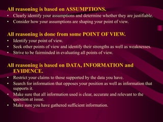 All reasoning is based on ASSUMPTIONS.
• Clearly identify your assumptions and determine whether they are justifiable.
• Consider how your assumptions are shaping your point of view.
All reasoning is done from some POINT OF VIEW.
• Identify your point of view.
• Seek other points of view and identify their strengths as well as weaknesses.
• Strive to be fairminded in evaluating all points of view.
All reasoning is based on DATA, INFORMATION and
EVIDENCE.
• Restrict your claims to those supported by the data you have.
• Search for information that opposes your position as well as information that
supports it.
• Make sure that all information used is clear, accurate and relevant to the
question at issue.
• Make sure you have gathered sufficient information.
 