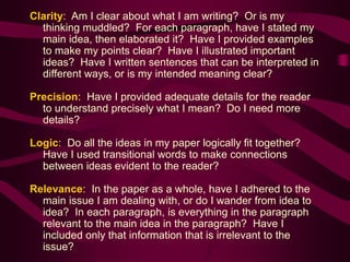 Clarity: Am I clear about what I am writing? Or is my
thinking muddled? For each paragraph, have I stated my
main idea, then elaborated it? Have I provided examples
to make my points clear? Have I illustrated important
ideas? Have I written sentences that can be interpreted in
different ways, or is my intended meaning clear?
Precision: Have I provided adequate details for the reader
to understand precisely what I mean? Do I need more
details?
Logic: Do all the ideas in my paper logically fit together?
Have I used transitional words to make connections
between ideas evident to the reader?
Relevance: In the paper as a whole, have I adhered to the
main issue I am dealing with, or do I wander from idea to
idea? In each paragraph, is everything in the paragraph
relevant to the main idea in the paragraph? Have I
included only that information that is irrelevant to the
issue?
 
