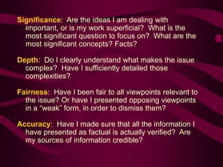 Significance: Are the ideas I am dealing with
important, or is my work superficial? What is the
most significant question to focus on? What are the
most significant concepts? Facts?
Depth: Do I clearly understand what makes the issue
complex? Have I sufficiently detailed those
complexities?
Fairness: Have I been fair to all viewpoints relevant to
the issue? Or have I presented opposing viewpoints
in a “weak” form, in order to dismiss them?
Accuracy: Have I made sure that all the information I
have presented as factual is actually verified? Are
my sources of information credible?
 