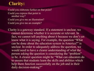 Could you elaborate further on that point?
Could you express that point in
another way?
Could you give me an illustration?
Could you give me an example?
Clarity is a gateway standard. If a statement is unclear, we
cannot determine whether it is accurate or relevant. In
fact, we cannot tell anything about it because we don’t yet
know what it is saying. For example, the question “What
can be done about the education system in America?” is
unclear. In order to adequately address the question, we
would need to have a clearer understanding of what the
person asking the question is considering the “problem”
to be. A clearer question might be “What can educators do
to ensure that students learn the skills and abilities which
help them function successfully on the job and in their
daily decision-making?”
Clarity:
 