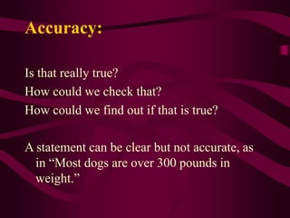 Accuracy:
Is that really true?
How could we check that?
How could we find out if that is true?
A statement can be clear but not accurate, as
in “Most dogs are over 300 pounds in
weight.”
 