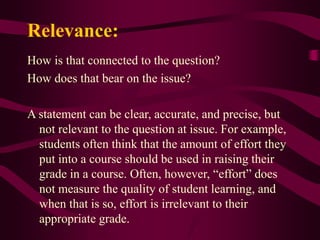 Relevance:
How is that connected to the question?
How does that bear on the issue?
A statement can be clear, accurate, and precise, but
not relevant to the question at issue. For example,
students often think that the amount of effort they
put into a course should be used in raising their
grade in a course. Often, however, “effort” does
not measure the quality of student learning, and
when that is so, effort is irrelevant to their
appropriate grade.
 