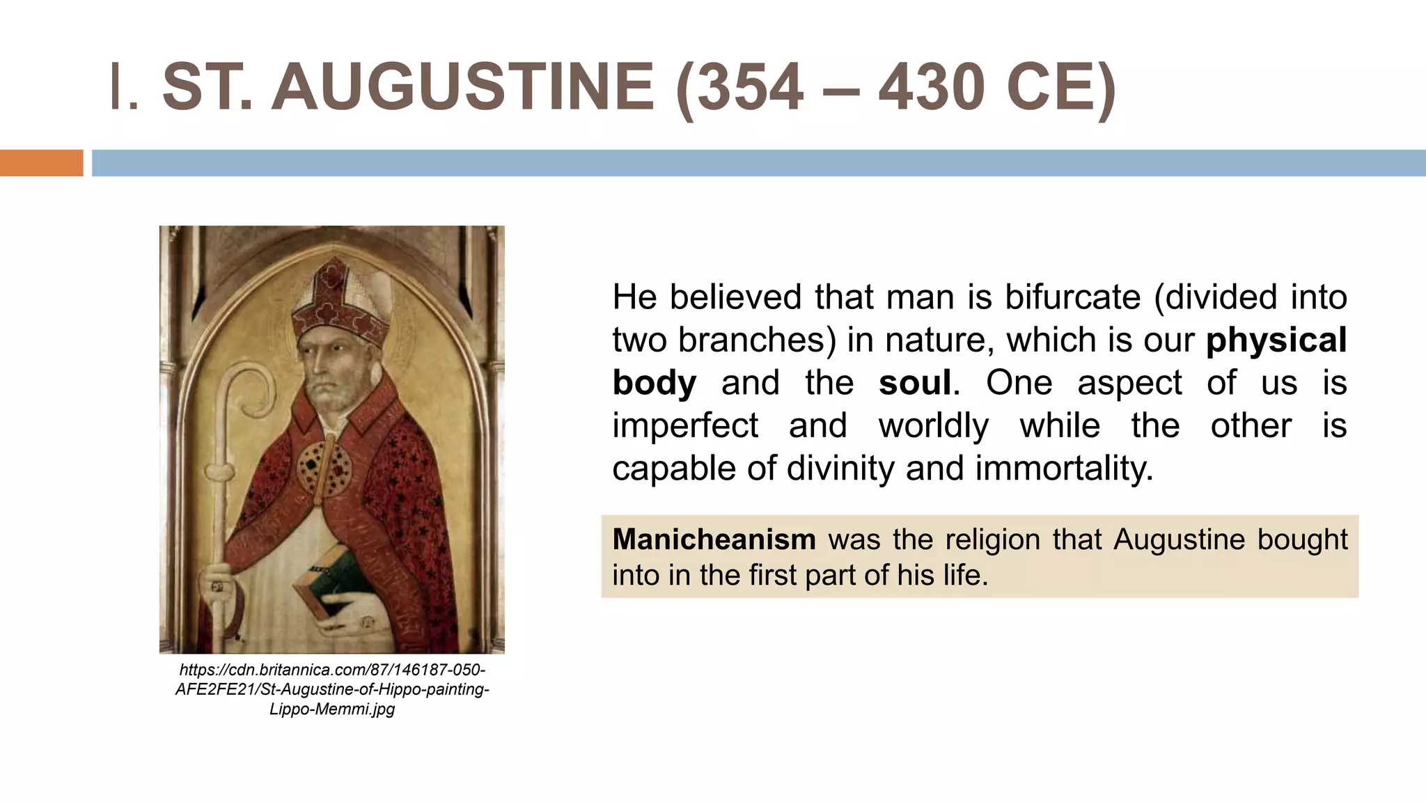 I. ST. AUGUSTINE (354 – 430 CE)
He believed that man is bifurcate (divided into
two branches) in nature, which is our physical
body and the soul. One aspect of us is
imperfect and worldly while the other is
capable of divinity and immortality.
https://cdn.britannica.com/87/146187-050-
AFE2FE21/St-Augustine-of-Hippo-painting-
Lippo-Memmi.jpg
Manicheanism was the religion that Augustine bought
into in the first part of his life.
 