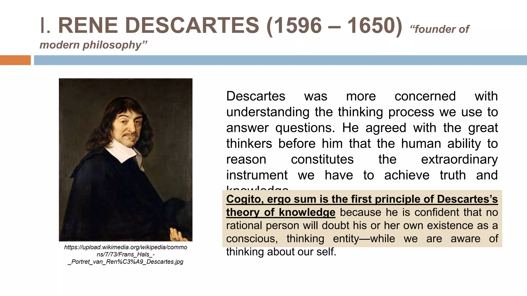 I. RENE DESCARTES (1596 – 1650) “founder of
modern philosophy”
Descartes was more concerned with
understanding the thinking process we use to
answer questions. He agreed with the great
thinkers before him that the human ability to
reason constitutes the extraordinary
instrument we have to achieve truth and
knowledge.
https://upload.wikimedia.org/wikipedia/commo
ns/7/73/Frans_Hals_-
_Portret_van_Ren%C3%A9_Descartes.jpg
Cogito, ergo sum is the first principle of Descartes’s
theory of knowledge because he is confident that no
rational person will doubt his or her own existence as a
conscious, thinking entity—while we are aware of
thinking about our self.
 