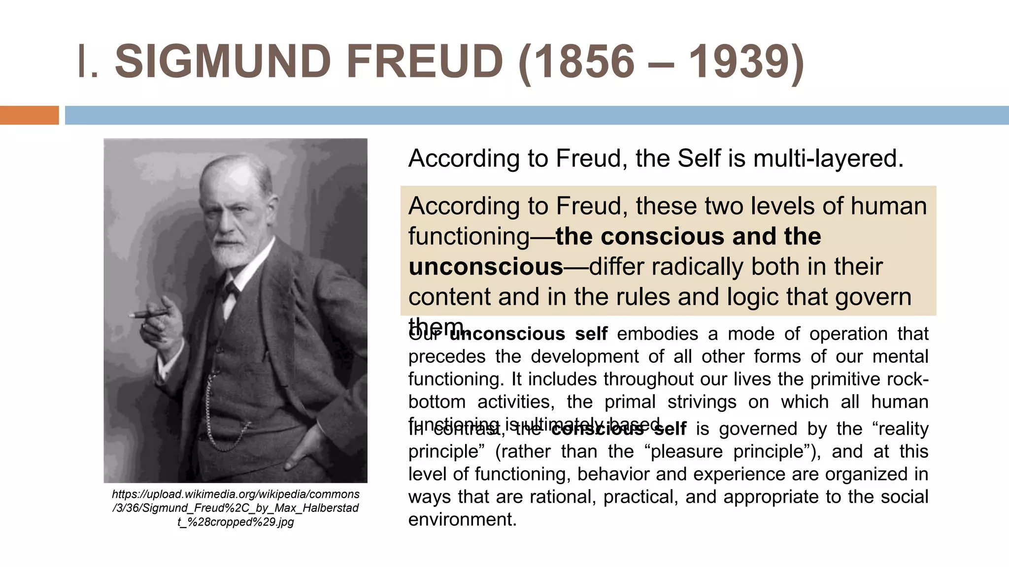 I. SIGMUND FREUD (1856 – 1939)
According to Freud, these two levels of human
functioning—the conscious and the
unconscious—differ radically both in their
content and in the rules and logic that govern
them.
https://upload.wikimedia.org/wikipedia/commons
/3/36/Sigmund_Freud%2C_by_Max_Halberstad
t_%28cropped%29.jpg
According to Freud, the Self is multi-layered.
Our unconscious self embodies a mode of operation that
precedes the development of all other forms of our mental
functioning. It includes throughout our lives the primitive rock-
bottom activities, the primal strivings on which all human
functioning is ultimately based.
In contrast, the conscious self is governed by the “reality
principle” (rather than the “pleasure principle”), and at this
level of functioning, behavior and experience are organized in
ways that are rational, practical, and appropriate to the social
environment.
 